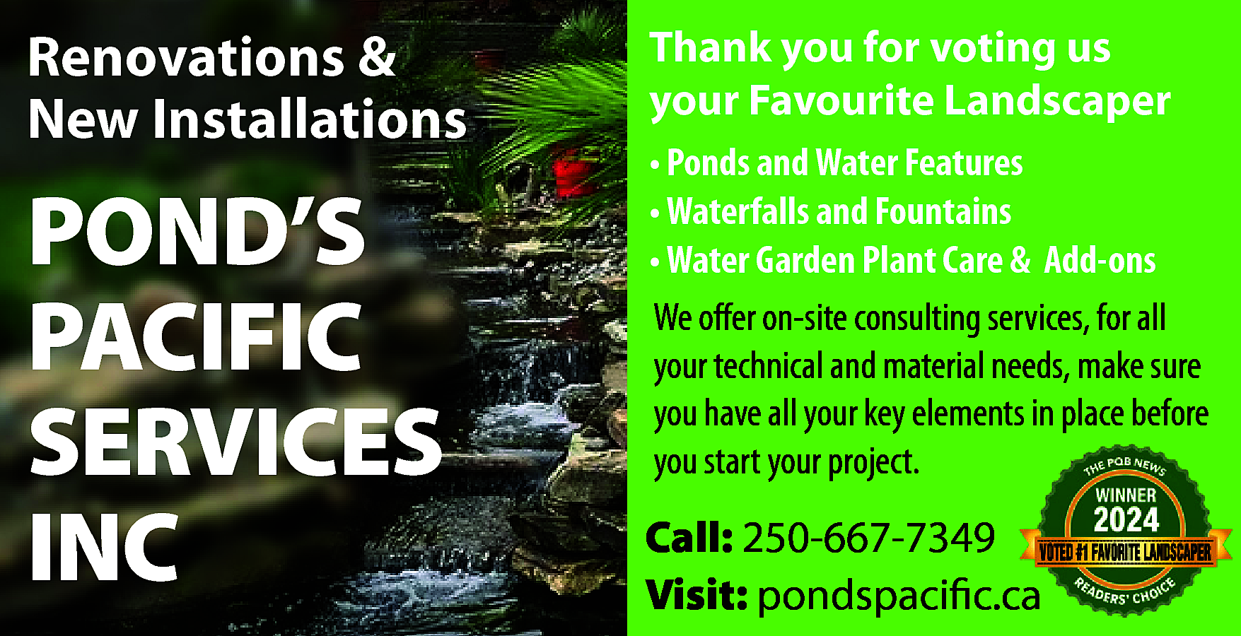 Renovations & <br>New Installations <br>  Renovations &  New Installations    POND’S  PACIFIC  SERVICES  INC    Thank you for voting us  your Favourite Landscaper  • Ponds and Water Features  • Waterfalls and Fountains  • Water Garden Plant Care & Add-ons  We offer on-site consulting services, for all  your technical and material needs, make sure  you have all your key elements in place before  you start your project.    Call: 250-667-7349  Visit: pondspacific.ca    