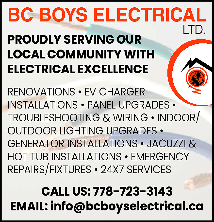 BC BOYS ELECTRICAL <br>PROUDLY SERVING  BC BOYS ELECTRICAL  PROUDLY SERVING OUR  LOCAL COMMUNITY WITH  ELECTRICAL EXCELLENCE    LTD.    RENOVATIONS • EV CHARGER  INSTALLATIONS • PANEL UPGRADES •  TROUBLESHOOTING & WIRING • INDOOR/  OUTDOOR LIGHTING UPGRADES •  GENERATOR INSTALLATIONS • JACUZZI &  HOT TUB INSTALLATIONS • EMERGENCY  REPAIRS/FIXTURES • 24X7 SERVICES    CALL US: 778-723-3143  EMAIL: info@bcboyselectrical.ca    