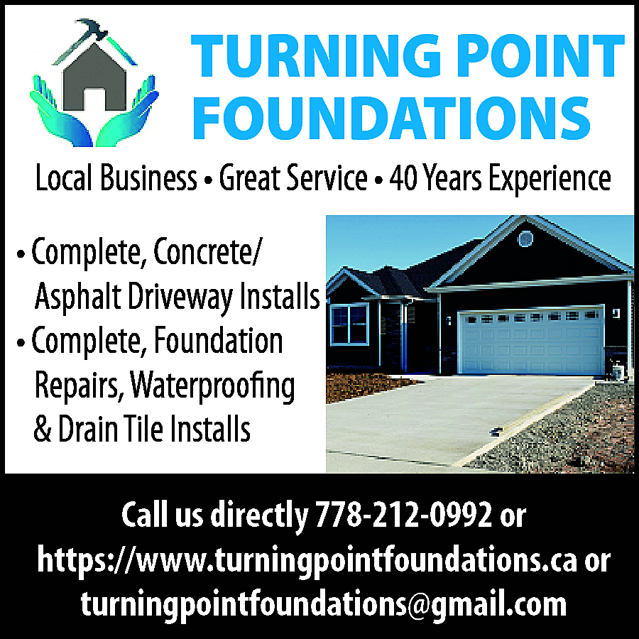 TURNING POINT <br>FOUNDATIONS <br> <br>Local  TURNING POINT  FOUNDATIONS    Local Business • Great Service • 40 Years Experience  • Complete, Concrete/  Asphalt Driveway Installs  • Complete, Foundation  Repairs, Waterproofing  & Drain Tile Installs  Call us directly 778-212-0992 or  https://www.turningpointfoundations.ca or  turningpointfoundations@gmail.com    