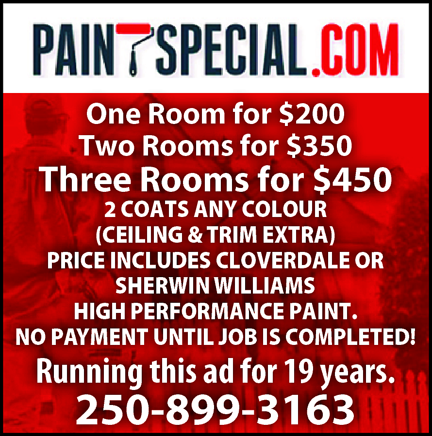 PAINTSPECIAL.COM One Room for $200  PAINTSPECIAL.COM One Room for $200 Two Rooms for $350 Three Rooms for $450 2 COATS ANY COLOUR (CEILING &TRIM EXTRA) PRICE INCLUDES CLOVERDALE OR SHERWIN WILLIAMS HIGH PERFORMANCE PAINT. NO PAYMENT UNTIL JOB IS COMPLETED! Running this ad for 19 years. 250-899-3163