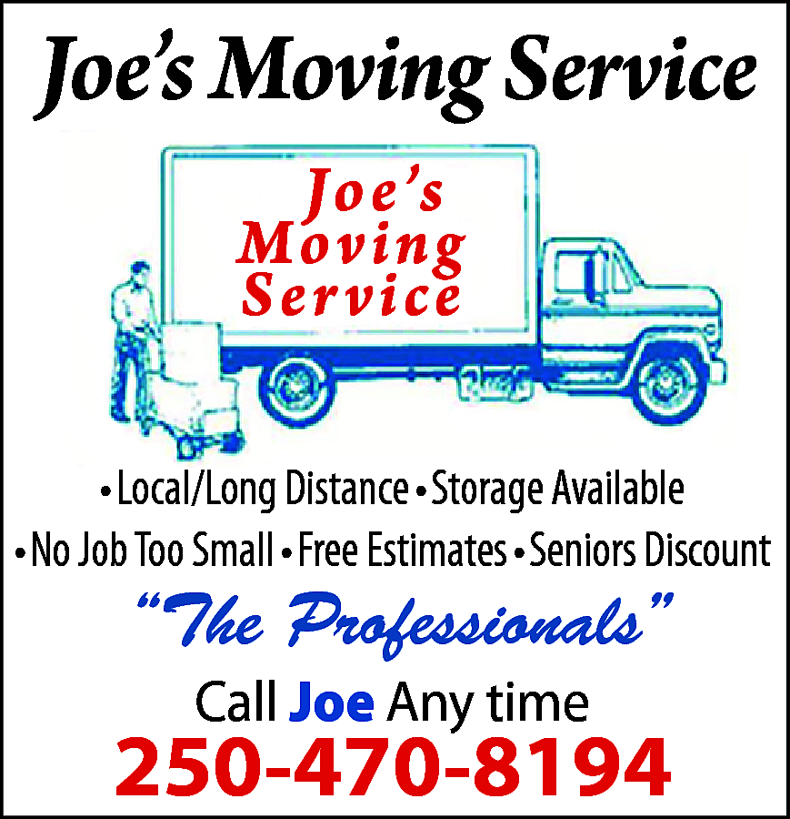 Joe’s Moving Service <br>Joe’s <br>Moving  Joe’s Moving Service  Joe’s  Moving  Ser vice  • Local/Long Distance • Storage Available  • No Job Too Small • Free Estimates • Seniors Discount    “The Professionals”  Call Joe Any time    250-470-8194    