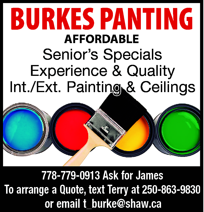 AFFORDABLE <br>BURKES <br>PANTING <br>PAINTING <br>AFFORDABLE  AFFORDABLE  BURKES  PANTING  PAINTING  AFFORDABLE    Senior’s Specials  Experience & Quality  Int./Ext. Painting & Ceilings    778-779-0913 Ask for James  To arrange a Quote, text Terry at 250-863-9830  or email t_burke@shaw.ca    