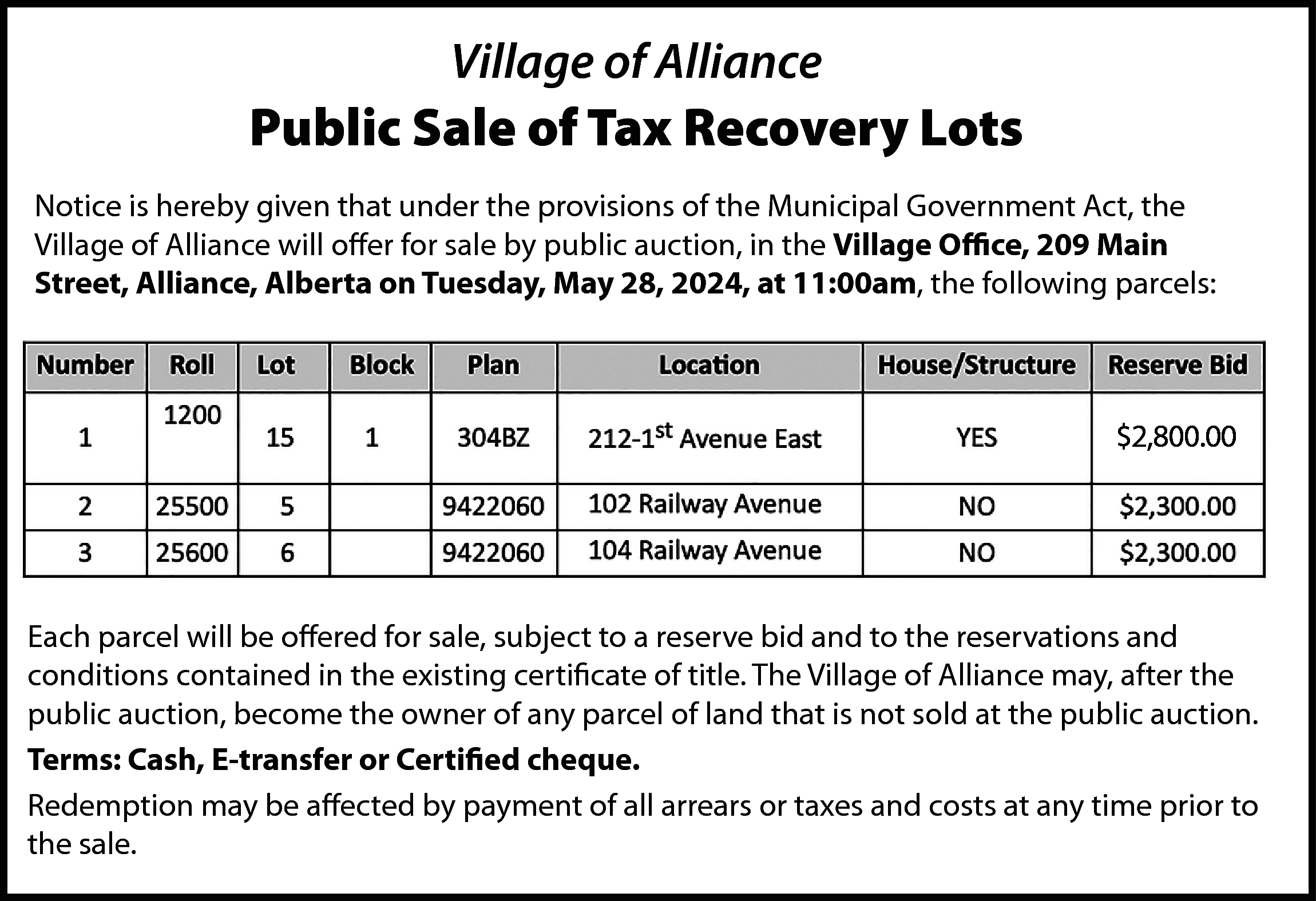 Village of Alliance <br> <br>Public  Village of Alliance    Public Sale of Tax Recovery Lots  Notice is hereby given that under the provisions of the Municipal Government Act, the  Village of Alliance will offer for sale by public auction, in the Village Office, 209 Main  Street, Alliance, Alberta on Tuesday, May 28, 2024, at 11:00am, the following parcels:    $2,800.00    Each parcel will be offered for sale, subject to a reserve bid and to the reservations and  conditions contained in the existing certificate of title. The Village of Alliance may, after the  public auction, become the owner of any parcel of land that is not sold at the public auction.  Terms: Cash, E-transfer or Certified cheque.  Redemption may be affected by payment of all arrears or taxes and costs at any time prior to  the sale.    