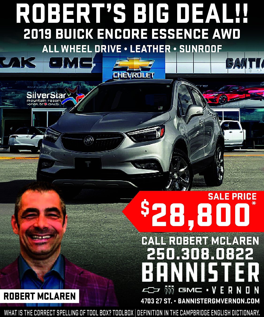 ROBERT’S BIG DEAL!! <br>2019 BUICK  ROBERT’S BIG DEAL!!  2019 BUICK ENCORE ESSENCE AWD  ALL WHEEL DRIVE • LEATHER • SUNROOF    SALE PRICE    28,800    $    *    CALL ROBERT MCLAREN    250.308.0822    ROBERT MCLAREN    ·    4703 27 ST. • www.bannistergmvernon.com  BANNISTERGMVERNON.COM    WHAT IS THE CORRECT SPELLING OF TOOL BOX? TOOLBOX | DEFINITION IN THE CAMPBRIDGE ENGLISH DICTIONARY.    