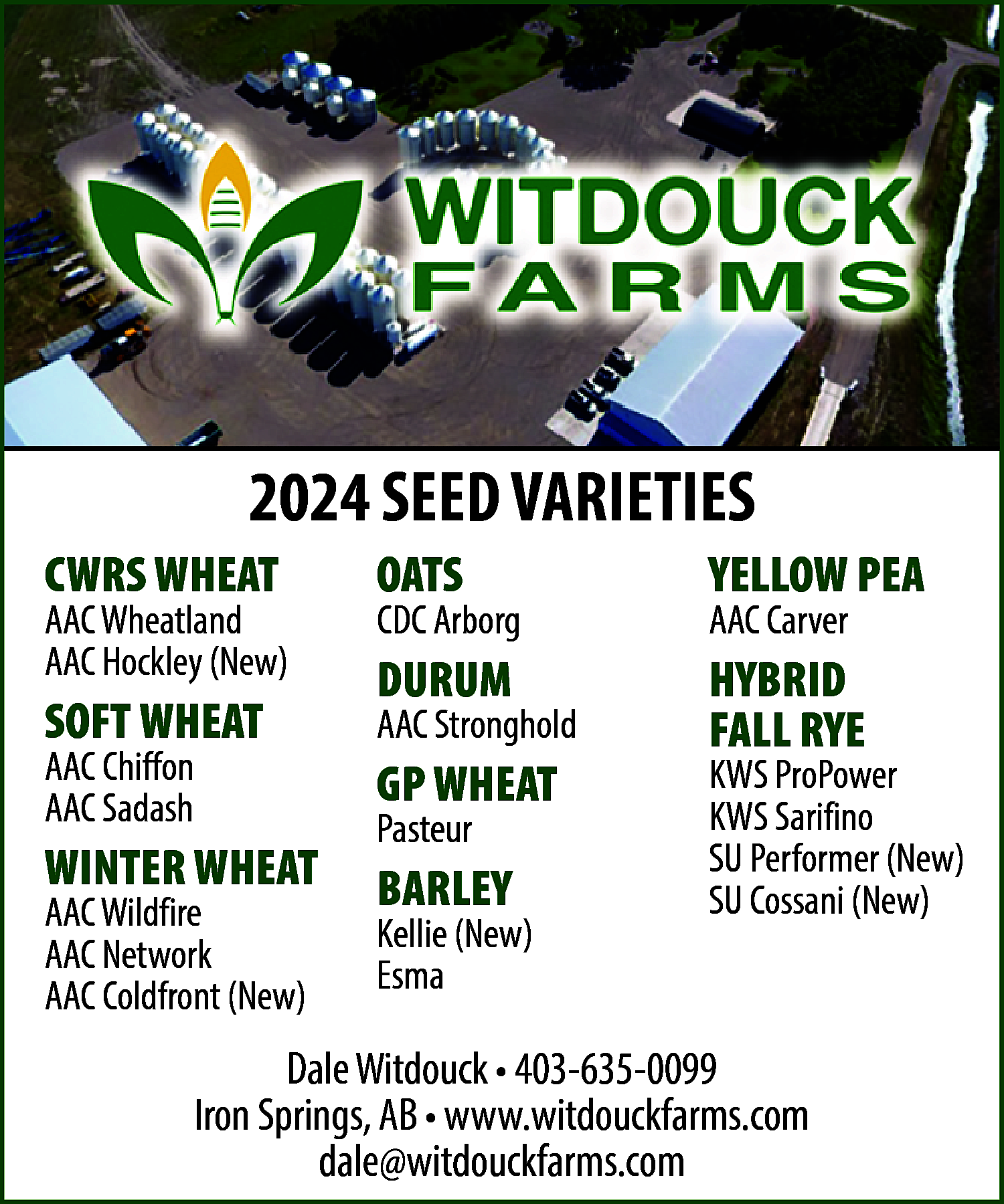 2023 <br>2024 SEED VARIETIES <br>  2023  2024 SEED VARIETIES    CWRSWHEAT  WHEAT  CWRS    AACWheatland  Wheatland (New)  AAC  AAC  Hockley  (New)  SOFT WHEAT  AAC  Chiffon  SOFT WHEAT  AACChiffon  Sadash  AAC  AAC  Sadash WHEAT  WINTER  AAC Wildfire  WINTER  WHEAT  AACWildfire  Network (New)  AAC  AAC  Network  SORGHUM  AAC  Coldfront (New)  SUDANGRASS    OATS  OATS    YELLOWPEA  PEA  YELLOW    DURUM  DURUM    HYBRID  HYBRID  FALLRYE  RYE  FALL    CDCArborg  Arborg  CDC    AACStronghold  Stronghold  AAC  AAC Goldnet (New)    GP WHEAT  GP WHEAT  Pasteur  Pasteur  BARLEY  BARLEY  Kellie  (New)  Kellie (New)  Esma  Esma    AACCarver  Carver  AAC    ProPower  KWS  ProPower  Sarifino  KWS  Sarifino  SUFLAX  Performer (New)  SUDorado  Cossani (New)  (Yellow)    Dale Witdouck • 403-635-0099  Iron Springs, AB • www.witdouckfarms.com  dale@witdouckfarms.com    