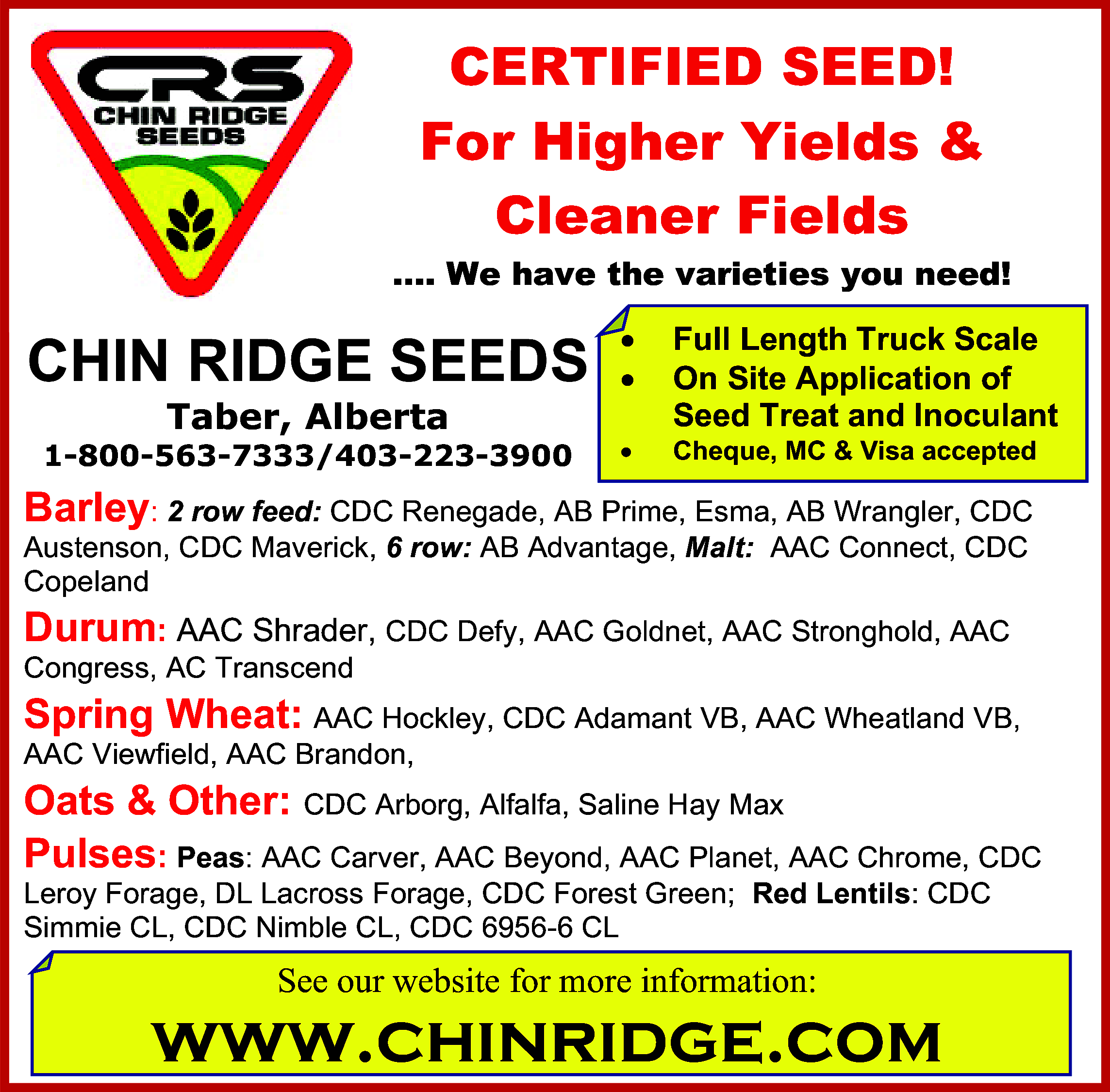 CERTIFIED SEED! <br>For Higher Yields  CERTIFIED SEED!  For Higher Yields &  Cleaner Fields  …. We have the varieties you need!    CHIN RIDGE SEEDS          1-800-563-7333/403-223-3900        Taber, Alberta    Full Length Truck Scale  On Site Application of  Seed Treat and Inoculant  Cheque, MC & Visa accepted    Barley: 2 row feed: CDC Renegade, AB Prime, Esma, AB Wrangler, CDC  Austenson, CDC Maverick, 6 row: AB Advantage, Malt: AAC Connect, CDC  Copeland  Durum: AAC Shrader, CDC Defy, AAC Goldnet, AAC Stronghold, AAC    Congress, AC Transcend    Spring Wheat: AAC Hockley, CDC Adamant VB, AAC Wheatland VB,  AAC Viewfield, AAC Brandon,    Oats & Other: CDC Arborg, Alfalfa, Saline Hay Max  Pulses: Peas: AAC Carver, AAC Beyond, AAC Planet, AAC Chrome, CDC    Leroy Forage, DL Lacross Forage, CDC Forest Green; Red Lentils: CDC  Simmie CL, CDC Nimble CL, CDC 6956-6 CL    See our website for more information:    www.chinridge.com    