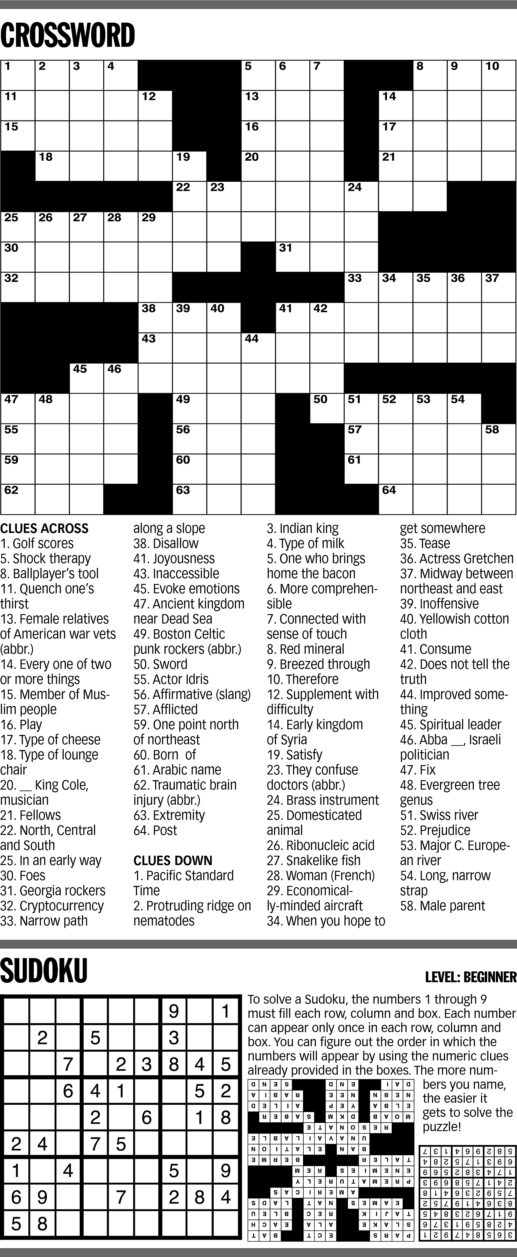 CROSSWORD <br> <br>CLUES ACROSS <br>1.  CROSSWORD    CLUES ACROSS  1. Golf scores  5. Shock therapy  8. Ballplayer’s tool  11. Quench one’s  thirst  13. Female relatives  of American war vets  (abbr.)  14. Every one of two  or more things  15. Member of Muslim people  16. Play  17. Type of cheese  18. Type of lounge  chair  20. __ King Cole,  musician  21. Fellows  22. North, Central  and South  25. In an early way  30. Foes  31. Georgia rockers  32. Cryptocurrency  33. Narrow path    SUDOKU    along a slope  38. Disallow  41. Joyousness  43. Inaccessible  45. Evoke emotions  47. Ancient kingdom  near Dead Sea  49. Boston Celtic  punk rockers (abbr.)  50. Sword  55. Actor Idris  56. Affirmative (slang)  57. Afflicted  59. One point north  of northeast  60. Born of  61. Arabic name  62. Traumatic brain  injury (abbr.)  63. Extremity  64. Post  CLUES DOWN  1. Pacific Standard  Time  2. Protruding ridge on  nematodes    3. Indian king  4. Type of milk  5. One who brings  home the bacon  6. More comprehensible  7. Connected with  sense of touch  8. Red mineral  9. Breezed through  10. Therefore  12. Supplement with  difficulty  14. Early kingdom  of Syria  19. Satisfy  23. They confuse  doctors (abbr.)  24. Brass instrument  25. Domesticated  animal  26. Ribonucleic acid  27. Snakelike fish  28. Woman (French)  29. Economically-minded aircraft  34. When you hope to    get somewhere  35. Tease  36. Actress Gretchen  37. Midway between  northeast and east  39. Inoffensive  40. Yellowish cotton  cloth  41. Consume  42. Does not tell the  truth  44. Improved something  45. Spiritual leader  46. Abba __, Israeli  politician  47. Fix  48. Evergreen tree  genus  51. Swiss river  52. Prejudice  53. Major C. European river  54. Long, narrow  strap  58. Male parent    LEVEL: BEGINNER  To solve a Sudoku, the numbers 1 through 9  must fill each row, column and box. Each number  can appear only once in each row, column and  box. You can figure out the order in which the  numbers will appear by using the numeric clues  already provided in the boxes. The more numbers you name,  the easier it  gets to solve the  puzzle!    