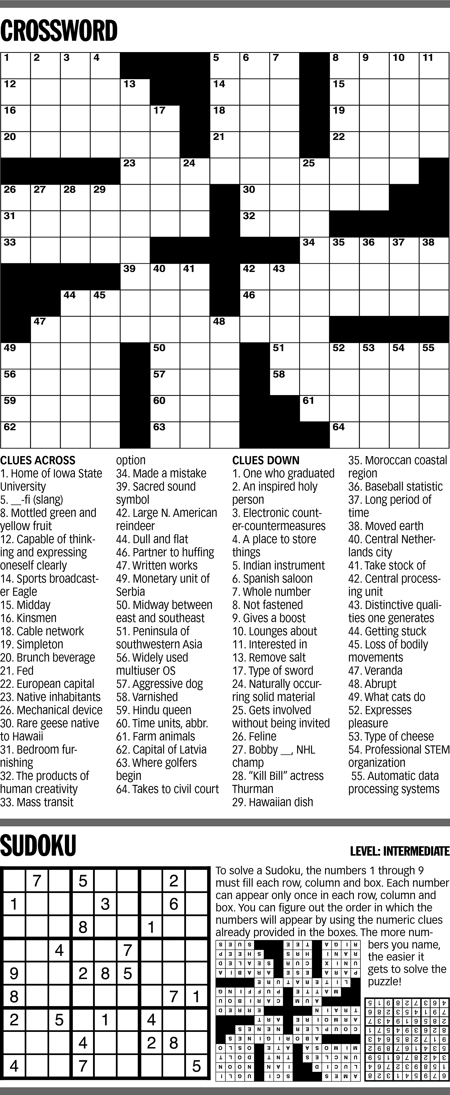 CROSSWORD <br> <br>CLUES ACROSS <br>1.  CROSSWORD    CLUES ACROSS  1. Home of Iowa State  University  5. __-fi (slang)  8. Mottled green and  yellow fruit  12. Capable of thinking and expressing  oneself clearly  14. Sports broadcaster Eagle  15. Midday  16. Kinsmen  18. Cable network  19. Simpleton  20. Brunch beverage  21. Fed  22. European capital  23. Native inhabitants  26. Mechanical device  30. Rare geese native  to Hawaii  31. Bedroom furnishing  32. The products of  human creativity  33. Mass transit    SUDOKU    option  34. Made a mistake  39. Sacred sound  symbol  42. Large N. American  reindeer  44. Dull and flat  46. Partner to huffing  47. Written works  49. Monetary unit of  Serbia  50. Midway between  east and southeast  51. Peninsula of  southwestern Asia  56. Widely used  multiuser OS  57. Aggressive dog  58. Varnished  59. Hindu queen  60. Time units, abbr.  61. Farm animals  62. Capital of Latvia  63. Where golfers  begin  64. Takes to civil court    CLUES DOWN  1. One who graduated  2. An inspired holy  person  3. Electronic counter-countermeasures  4. A place to store  things  5. Indian instrument  6. Spanish saloon  7. Whole number  8. Not fastened  9. Gives a boost  10. Lounges about  11. Interested in  13. Remove salt  17. Type of sword  24. Naturally occurring solid material  25. Gets involved  without being invited  26. Feline  27. Bobby __, NHL  champ  28. “Kill Bill” actress  Thurman  29. Hawaiian dish    35. Moroccan coastal  region  36. Baseball statistic  37. Long period of  time  38. Moved earth  40. Central Netherlands city  41. Take stock of  42. Central processing unit  43. Distinctive qualities one generates  44. Getting stuck  45. Loss of bodily  movements  47. Veranda  48. Abrupt  49. What cats do  52. Expresses  pleasure  53. Type of cheese  54. Professional STEM  organization  55. Automatic data  processing systems    LEVEL: INTERMEDIATE  To solve a Sudoku, the numbers 1 through 9  must fill each row, column and box. Each number  can appear only once in each row, column and  box. You can figure out the order in which the  numbers will appear by using the numeric clues  already provided in the boxes. The more numbers you name,  the easier it  gets to solve the  puzzle!    