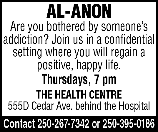 AL-ANON <br> <br>Are you bothered  AL-ANON    Are you bothered by someone’s  addiction? Join us in a confidential  setting where you will regain a  positive, happy life.  Thursdays, 7 pm  THE HEALTH CENTRE  555D Cedar Ave. behind the Hospital    Contact 250-267-7342 or 250-395-0186    