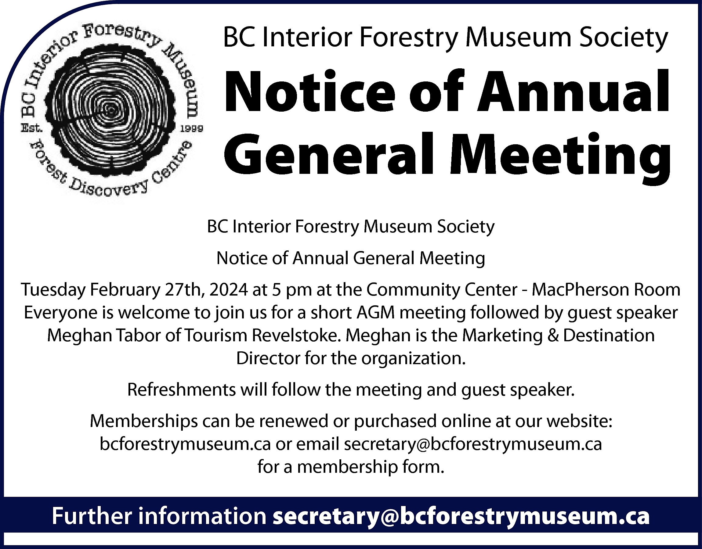 BC Interior <br>Interior Forestry <br>ForestryMuseum  BC Interior  Interior Forestry  ForestryMuseum  MuseumSociety  Society    Notice  Notice of  of Annual  Annual  Meeting  General Meeting  BC  BCInterior  InteriorForestry  ForestryMuseum  MuseumSociety  Society  Notice  Noticeof  ofAnnual  AnnualGeneral  GeneralMeeting  Meeting    Tuesday  pm at the Community Center - MacPherson Room  TuesdayFebruary  February27th,  28th,2024  2023atat55:30  Everyone is welcome to join us for a short AGM meeting followed by guest speaker  Everyone is welcome to join us for a short AGM meeting followed by guest speaker  Meghan Tabor of Tourism Revelstoke. Meghan is the Marketing & Destination  Jim Cullen. Jim Cullen is the Executive Director of the Revelstoke Railway Museum  Director for the organization.  with years of experience in the Heritage sector.  Refreshments will follow the meeting and guest speaker.  Refreshments will follow the meeting and guest speaker.  www.bcforestrymuseum.ca  Memberships can be renewed or purchased online at our website:  Memberships can be renewed or purchased online at our website:  bcforestrymuseum.ca or email secretary@bcforestrymuseum.ca  bcforestrymuseum.ca or email secretary@bcforestrymuseum.ca  for a membership form.  for a membership form.    Further  information secretary@bcforestrymuseum.ca  secretary@bcforestrymuseum.ca  Further  information    
