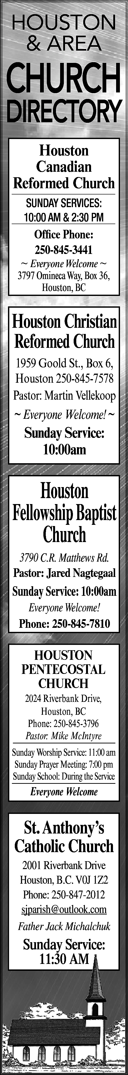 HOUSTON <br>& AREA <br> <br>CHURCH  HOUSTON  & AREA    CHURCH    DIRECTORY  Houston  Canadian  Reformed Church  SUNDAY SERVICES:  10:00 AM & 2:30 PM    Office Phone:  250-845-3441    ~ Everyone Welcome ~  3797 OminecaWay, Box 36,  Houston, BC    Houston Christian  Reformed Church  1959 Goold St., Box 6,  Houston 250-845-7578  Pastor: Martin Vellekoop  ~ Everyone Welcome! ~    Sunday Service:  10:00am    Houston  Fellowship Baptist  Church  3790 C.R. Matthews Rd.  Pastor: Jared Nagtegaal    Sunday Service: 10:00am  Everyone Welcome!  Phone: 250-845-7810    HOUSTON  PENTECOSTAL  CHURCH  2024 Riverbank Drive,  Houston, BC  Phone: 250-845-3796  Pastor: Mike McIntyre    Sunday Worship Service: 11:00 am  Sunday Prayer Meeting: 7:00 pm  Sunday School: During the Service    Everyone Welcome    St. Anthony’s  Catholic Church  2001 Riverbank Drive  Houston, B.C. V0J 1Z2  Phone: 250-847-2012  sjparish@outlook.com  Father Jack Michalchuk    Sunday Service:  11:30 AM    