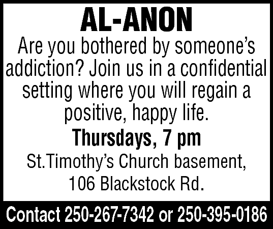AL-ANON <br> <br>Are you bothered  AL-ANON    Are you bothered by someone’s  addiction? Join us in a confidential  setting where you will regain a  positive, happy life.  Thursdays, 7 pm  St.Timothy’s Church basement,  106 Blackstock Rd.    Contact 250-267-7342 or 250-395-0186    