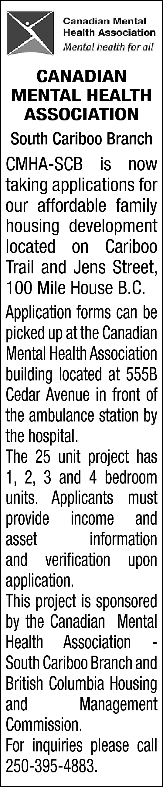 CANADIAN <br>MENTAL HEALTH <br>ASSOCIATION <br>South  CANADIAN  MENTAL HEALTH  ASSOCIATION  South Cariboo Branch    CMHA-SCB is now  taking applications for  our affordable family  housing development  located on Cariboo  Trail and Jens Street,  100 Mile House B.C.  Application forms can be  picked up at the Canadian  Mental Health Association  building located at 555B  Cedar Avenue in front of  the ambulance station by  the hospital.  The 25 unit project has  1, 2, 3 and 4 bedroom  units. Applicants must  provide income and  asset  information  and verification upon  application.  This project is sponsored  by the Canadian Mental  Health Association South Cariboo Branch and  British Columbia Housing  and  Management  Commission.  For inquiries please call  250-395-4883.    