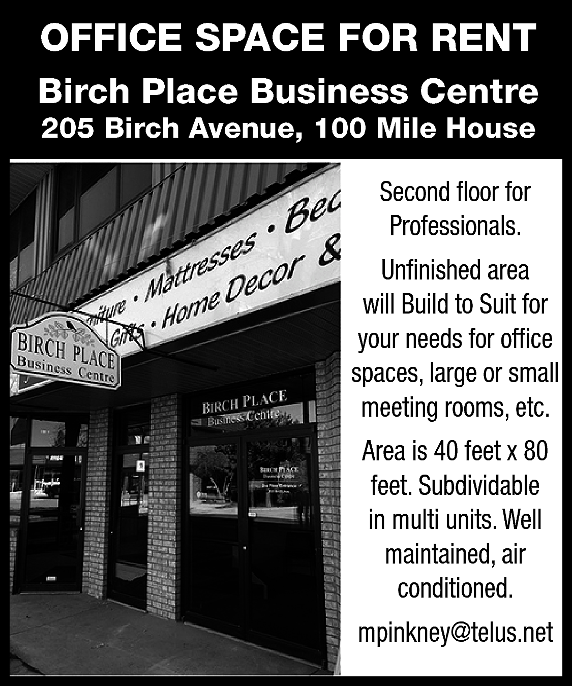 OFFICE SPACE FOR RENT <br>Birch  OFFICE SPACE FOR RENT  Birch Place Business Centre  205 Birch Avenue, 100 Mile House  Second floor for  Professionals.  Unfinished area  will Build to Suit for  your needs for office  spaces, large or small  meeting rooms, etc.  Area is 40 feet x 80  feet. Subdividable  in multi units. Well  maintained, air  conditioned.  mpinkney@telus.net    