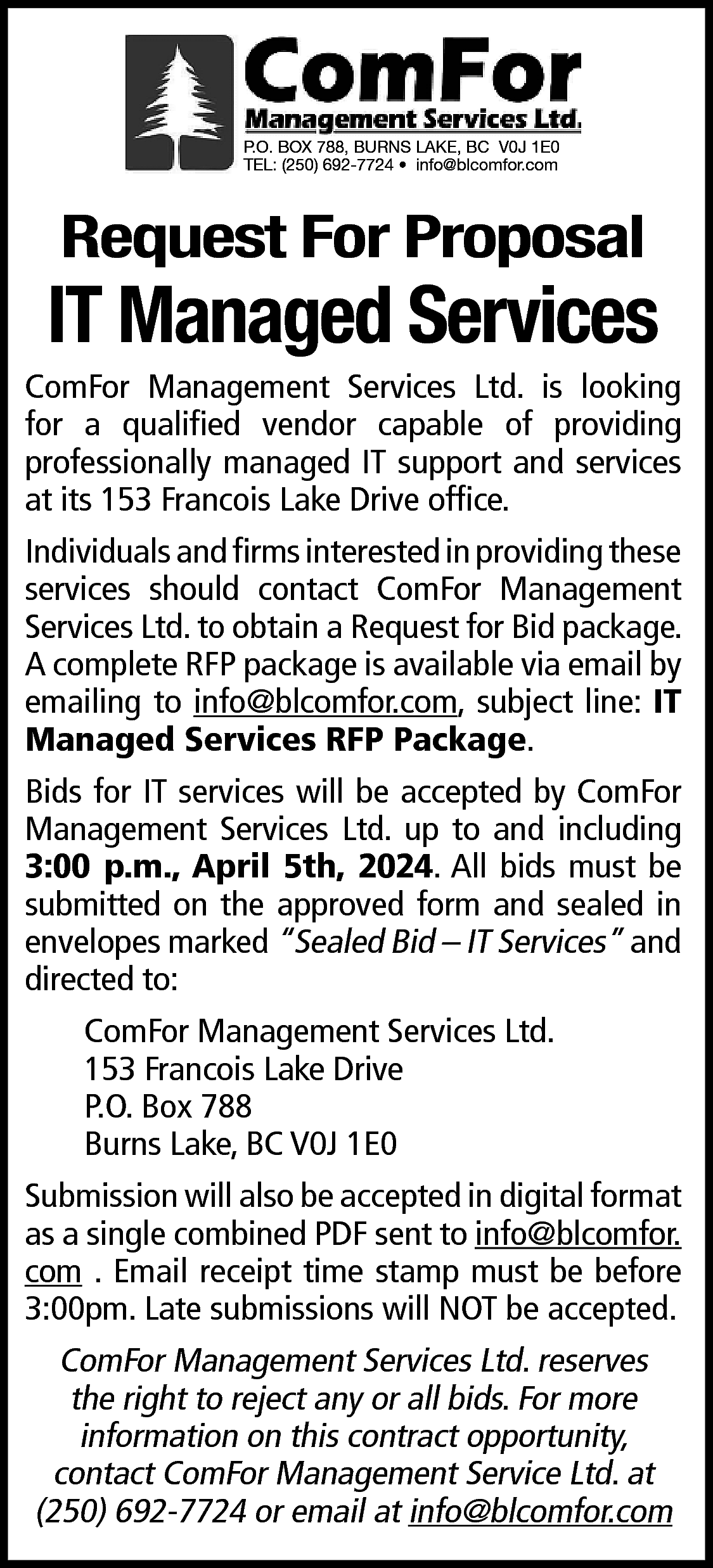 P.O. BOX 788, BURNS LAKE,  P.O. BOX 788, BURNS LAKE, BC V0J 1E0  TEL: (250) 692-7724 • info@blcomfor.com    Request For Proposal    IT Managed Services    ComFor Management Services Ltd. is looking  for a qualified vendor capable of providing  professionally managed IT support and services  at its 153 Francois Lake Drive office.  Individuals and firms interested in providing these  services should contact ComFor Management  Services Ltd. to obtain a Request for Bid package.  A complete RFP package is available via email by  emailing to info@blcomfor.com, subject line: IT  Managed Services RFP Package.  Bids for IT services will be accepted by ComFor  Management Services Ltd. up to and including  3:00 p.m., April 5th, 2024. All bids must be  submitted on the approved form and sealed in  envelopes marked “Sealed Bid – IT Services” and  directed to:  ComFor Management Services Ltd.  153 Francois Lake Drive  P.O. Box 788  Burns Lake, BC V0J 1E0  Submission will also be accepted in digital format  as a single combined PDF sent to info@blcomfor.  com . Email receipt time stamp must be before  3:00pm. Late submissions will NOT be accepted.    ComFor Management Services Ltd. reserves  the right to reject any or all bids. For more  information on this contract opportunity,  contact ComFor Management Service Ltd. at  (250) 692-7724 or email at info@blcomfor.com    