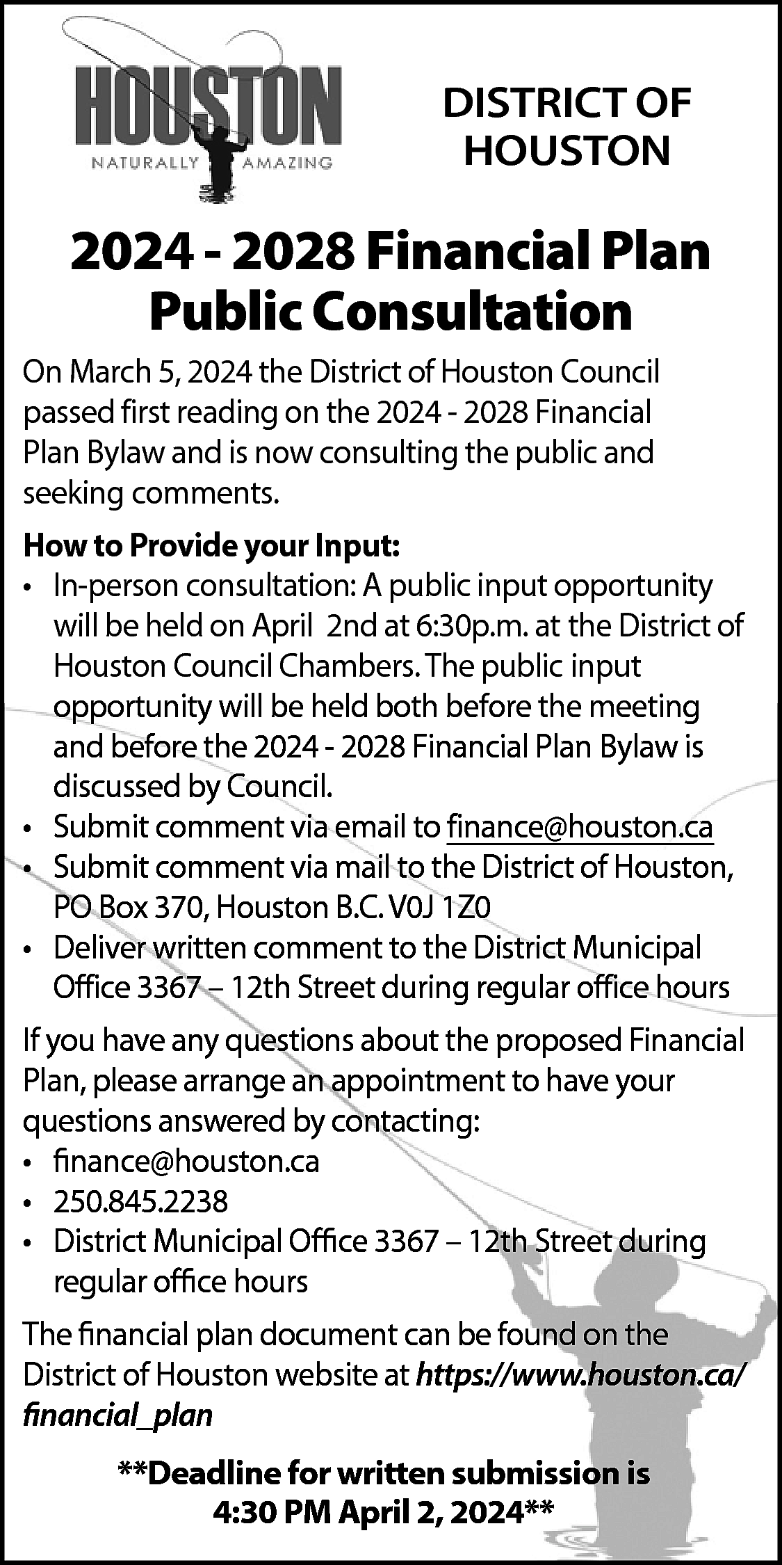 DISTRICT OF <br>HOUSTON <br> <br>2024  DISTRICT OF  HOUSTON    2024 - 2028 Financial Plan  Public Consultation    On March 5, 2024 the District of Houston Council  passed first reading on the 2024 - 2028 Financial  Plan Bylaw and is now consulting the public and  seeking comments.    How to Provide your Input:  • In-person consultation: A public input opportunity  will be held on April 2nd at 6:30p.m. at the District of  Houston Council Chambers. The public input  opportunity will be held both before the meeting  and before the 2024 - 2028 Financial Plan Bylaw is  discussed by Council.  • Submit comment via email to finance@houston.ca  • Submit comment via mail to the District of Houston,  PO Box 370, Houston B.C. V0J 1Z0  • Deliver written comment to the District Municipal  Office 3367 – 12th Street during regular office hours  If you have any questions about the proposed Financial  Plan, please arrange an appointment to have your  questions answered by contacting:  • finance@houston.ca  • 250.845.2238  • District Municipal Office 3367 – 12th Street during  regular office hours  The financial plan document can be found on the  District of Houston website at https://www.houston.ca/  financial_plan  **Deadline for written submission is  4:30 PM April 2, 2024**    