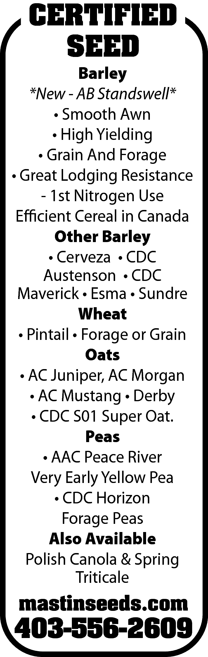 CERTIFIED <br>SEED <br> <br>Barley <br>*New  CERTIFIED  SEED    Barley  *New - AB Standswell*  • Smooth Awn  • High Yielding  • Grain And Forage  • Great Lodging Resistance  - 1st Nitrogen Use  Efficient Cereal in Canada  Other Barley  • Cerveza • CDC  Austenson • CDC  Maverick • Esma • Sundre  Wheat  • Pintail • Forage or Grain  Oats  • AC Juniper, AC Morgan  • AC Mustang • Derby  • CDC S01 Super Oat.  Peas  • AAC Peace River  Very Early Yellow Pea  • CDC Horizon  Forage Peas  Also Available  Polish Canola & Spring  Triticale    mastinseeds.com    403-556-2609    