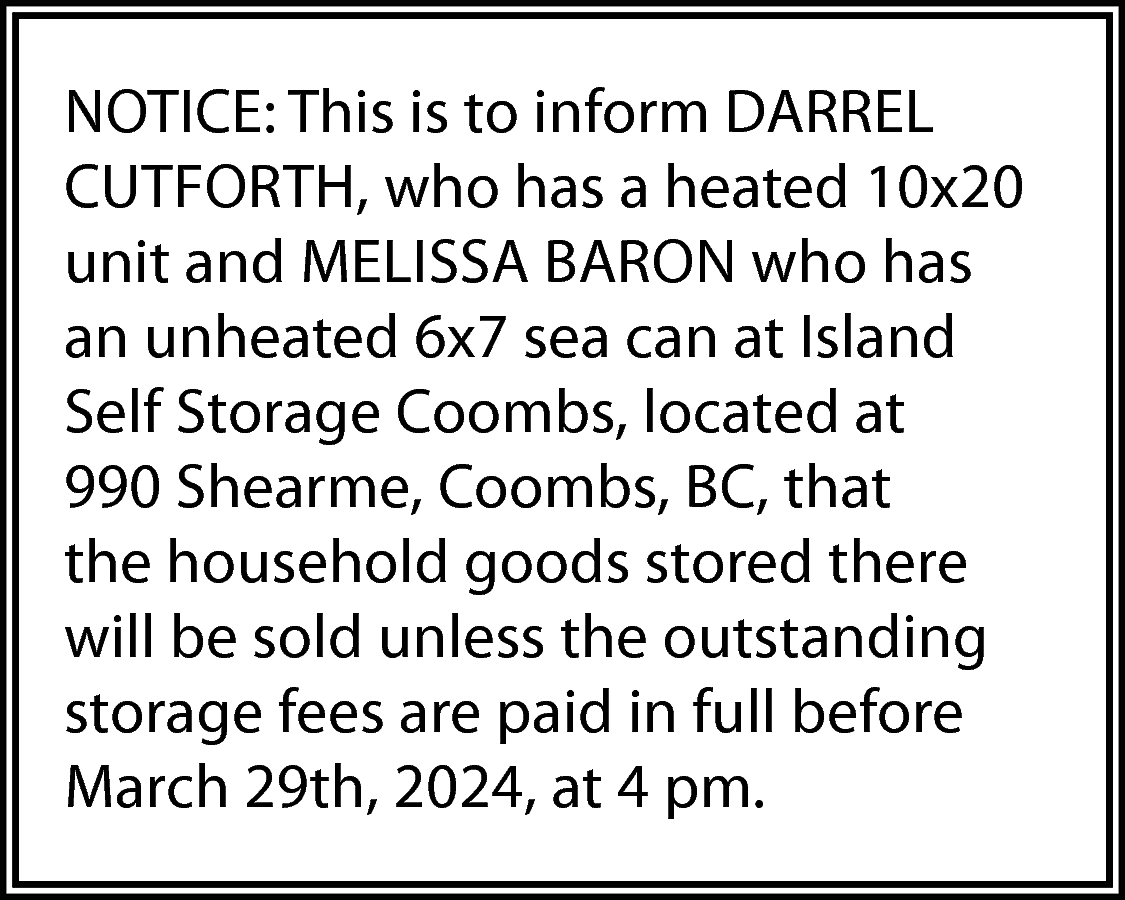 NOTICE: This is to inform  NOTICE: This is to inform DARREL  CUTFORTH, who has a heated 10x20  unit and MELISSA BARON who has  an unheated 6x7 sea can at Island  Self Storage Coombs, located at  990 Shearme, Coombs, BC, that  the household goods stored there  will be sold unless the outstanding  storage fees are paid in full before  March 29th, 2024, at 4 pm.    