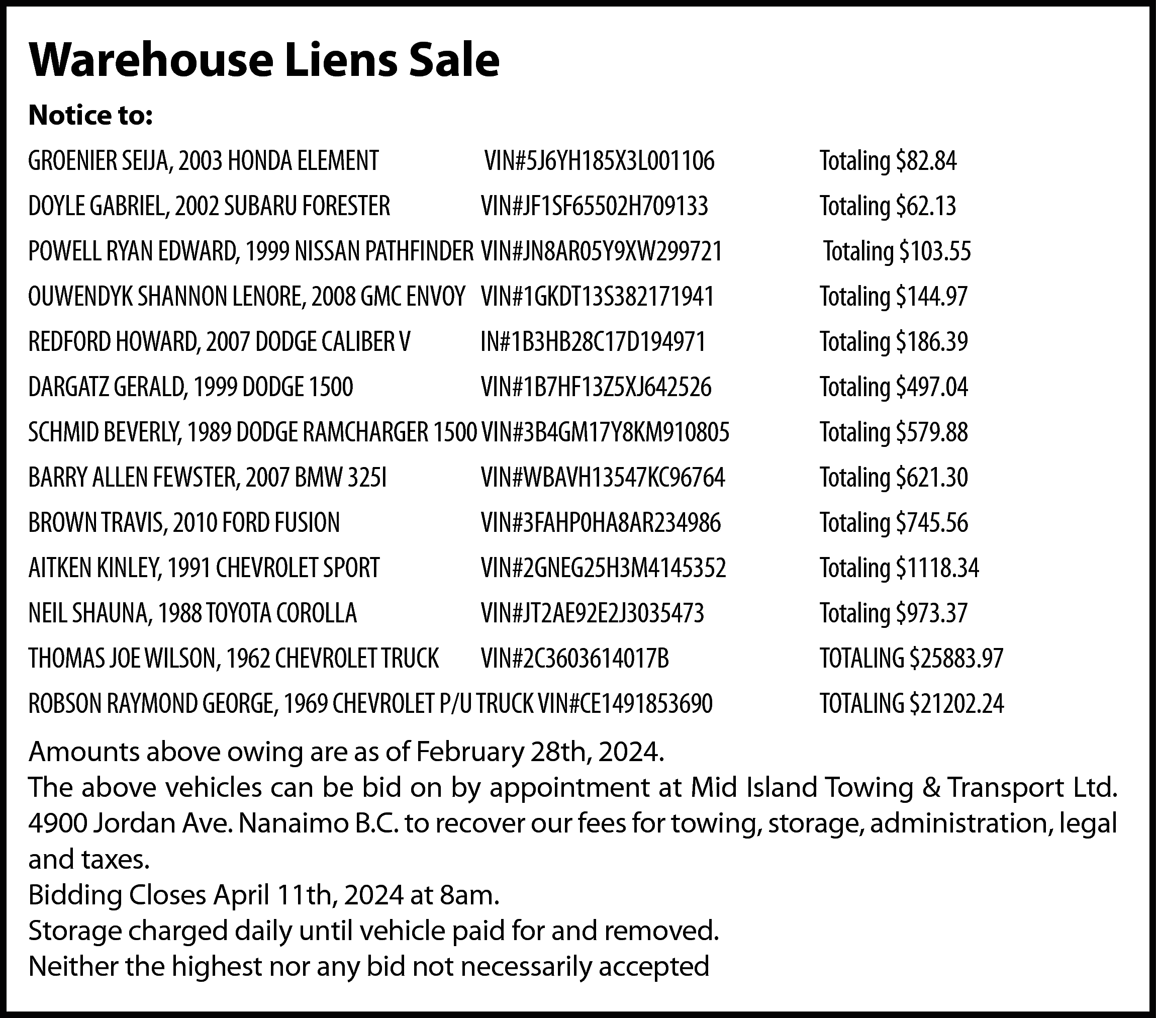 Warehouse Liens Sale <br>Notice to:  Warehouse Liens Sale  Notice to:  GROENIER SEIJA, 2003 HONDA ELEMENT    VIN#5J6YH185X3L001106    Totaling $82.84    DOYLE GABRIEL, 2002 SUBARU FORESTER    VIN#JF1SF65502H709133    Totaling $62.13    POWELL RYAN EDWARD, 1999 NISSAN PATHFINDER VIN#JN8AR05Y9XW299721    Totaling $103.55    OUWENDYK SHANNON LENORE, 2008 GMC ENVOY VIN#1GKDT13S382171941    Totaling $144.97    REDFORD HOWARD, 2007 DODGE CALIBER V    IN#1B3HB28C17D194971    Totaling $186.39    DARGATZ GERALD, 1999 DODGE 1500    VIN#1B7HF13Z5XJ642526    Totaling $497.04    SCHMID BEVERLY, 1989 DODGE RAMCHARGER 1500 VIN#3B4GM17Y8KM910805    Totaling $579.88    BARRY ALLEN FEWSTER, 2007 BMW 325I    VIN#WBAVH13547KC96764    Totaling $621.30    BROWN TRAVIS, 2010 FORD FUSION    VIN#3FAHP0HA8AR234986    Totaling $745.56    AITKEN KINLEY, 1991 CHEVROLET SPORT    VIN#2GNEG25H3M4145352    Totaling $1118.34    NEIL SHAUNA, 1988 TOYOTA COROLLA    VIN#JT2AE92E2J3035473    Totaling $973.37    THOMAS JOE WILSON, 1962 CHEVROLET TRUCK    VIN#2C3603614017B    TOTALING $25883.97    ROBSON RAYMOND GEORGE, 1969 CHEVROLET P/U TRUCK VIN#CE1491853690    TOTALING $21202.24    Amounts above owing are as of February 28th, 2024.  The above vehicles can be bid on by appointment at Mid Island Towing & Transport Ltd.  4900 Jordan Ave. Nanaimo B.C. to recover our fees for towing, storage, administration, legal  and taxes.  Bidding Closes April 11th, 2024 at 8am.  Storage charged daily until vehicle paid for and removed.  Neither the highest nor any bid not necessarily accepted    