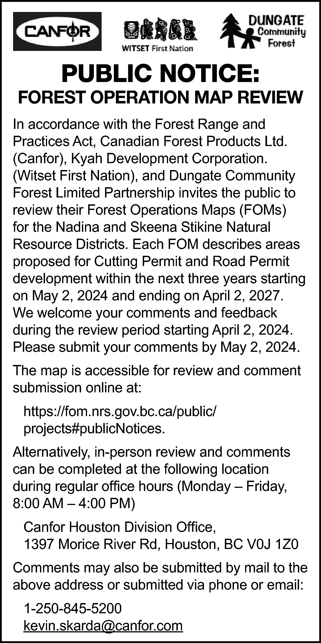 PUBLIC NOTICE: <br> <br>FOREST OPERATION  PUBLIC NOTICE:    FOREST OPERATION MAP REVIEW  In accordance with the Forest Range and  Practices Act, Canadian Forest Products Ltd.  (Canfor), Kyah Development Corporation.  (Witset First Nation), and Dungate Community  Forest Limited Partnership invites the public to  review their Forest Operations Maps (FOMs)  for the Nadina and Skeena Stikine Natural  Resource Districts. Each FOM describes areas  proposed for Cutting Permit and Road Permit  development within the next three years starting  on May 2, 2024 and ending on April 2, 2027.  We welcome your comments and feedback  during the review period starting April 2, 2024.  Please submit your comments by May 2, 2024.  The map is accessible for review and comment  submission online at:  https://fom.nrs.gov.bc.ca/public/  projects#publicNotices.  Alternatively, in-person review and comments  can be completed at the following location  during regular office hours (Monday – Friday,  8:00 AM – 4:00 PM)  Canfor Houston Division Office,  1397 Morice River Rd, Houston, BC V0J 1Z0  Comments may also be submitted by mail to the  above address or submitted via phone or email:  1-250-845-5200  kevin.skarda@canfor.com    