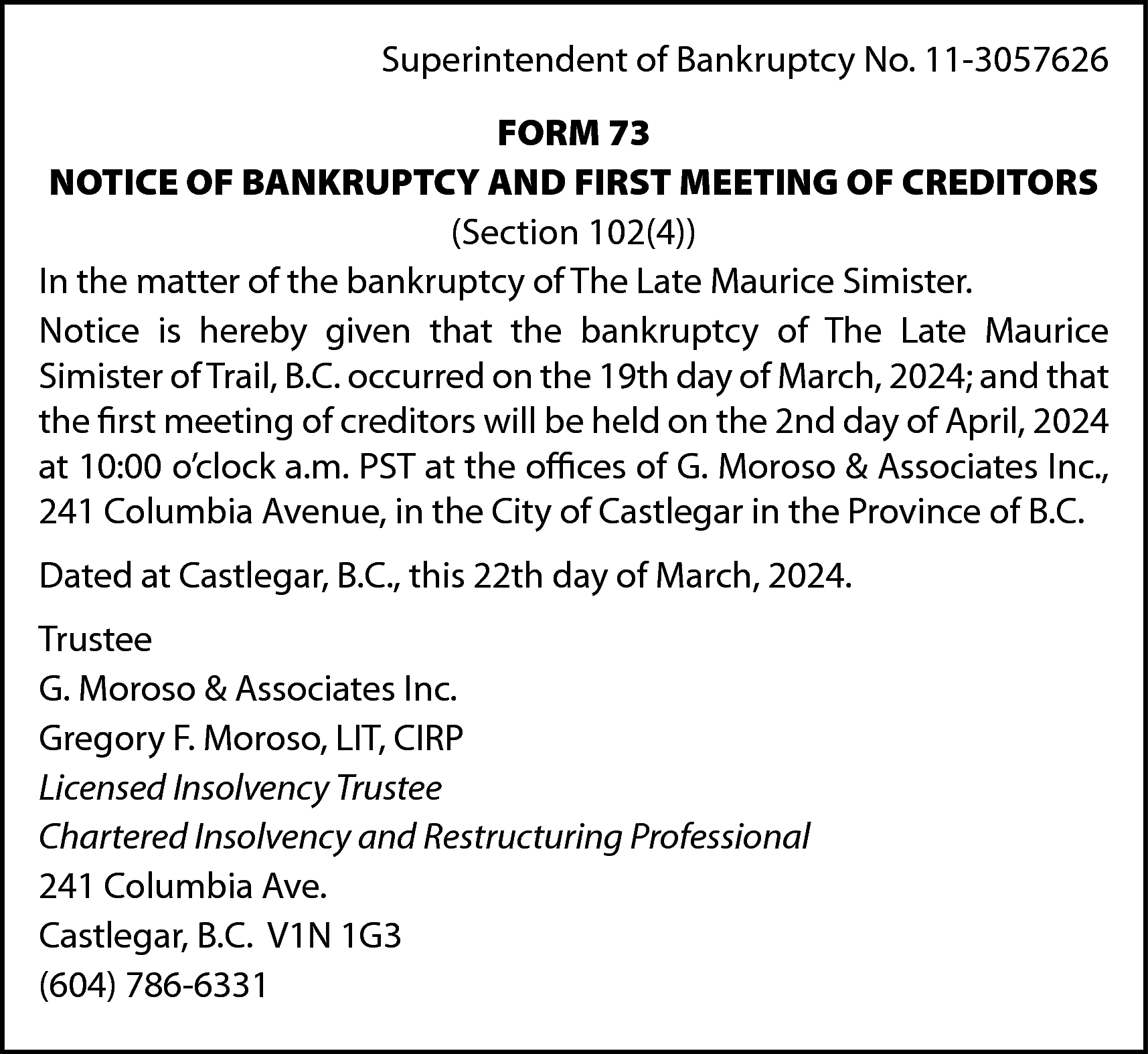 Superintendent of Bankruptcy No. 11-3057626  Superintendent of Bankruptcy No. 11-3057626  FORM 73  NOTICE OF BANKRUPTCY AND FIRST MEETING OF CREDITORS  (Section 102(4))  In the matter of the bankruptcy of The Late Maurice Simister.  Notice is hereby given that the bankruptcy of The Late Maurice  Simister of Trail, B.C. occurred on the 19th day of March, 2024; and that  the first meeting of creditors will be held on the 2nd day of April, 2024  at 10:00 o’clock a.m. PST at the offices of G. Moroso & Associates Inc.,  241 Columbia Avenue, in the City of Castlegar in the Province of B.C.  Dated at Castlegar, B.C., this 22th day of March, 2024.  Trustee  G. Moroso & Associates Inc.  Gregory F. Moroso, LIT, CIRP  Licensed Insolvency Trustee  Chartered Insolvency and Restructuring Professional  241 Columbia Ave.  Castlegar, B.C. V1N 1G3  (604) 786-6331    