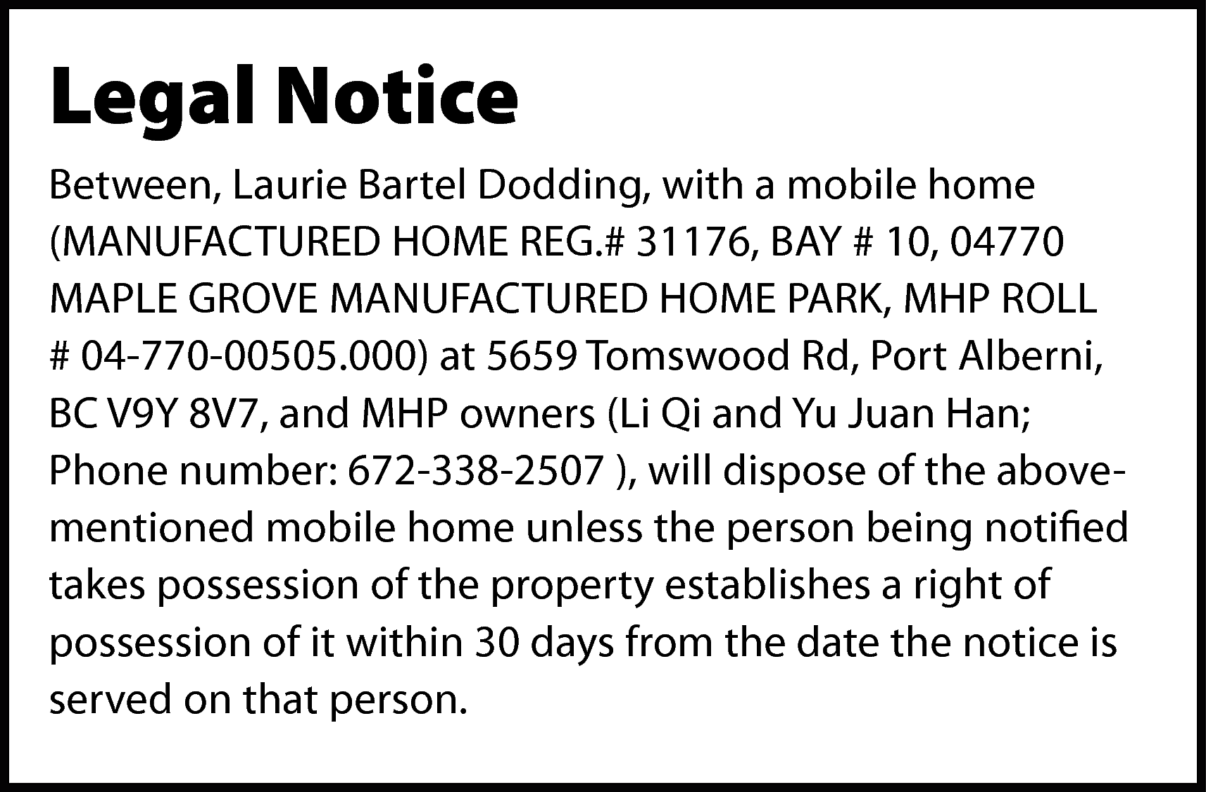 Legal Notice <br>Between, Laurie Bartel  Legal Notice  Between, Laurie Bartel Dodding, with a mobile home  (MANUFACTURED HOME REG.# 31176, BAY # 10, 04770  MAPLE GROVE MANUFACTURED HOME PARK, MHP ROLL  # 04-770-00505.000) at 5659 Tomswood Rd, Port Alberni,  BC V9Y 8V7, and MHP owners (Li Qi and Yu Juan Han;  Phone number: 672-338-2507 ), will dispose of the abovementioned mobile home unless the person being notified  takes possession of the property establishes a right of  possession of it within 30 days from the date the notice is  served on that person.    