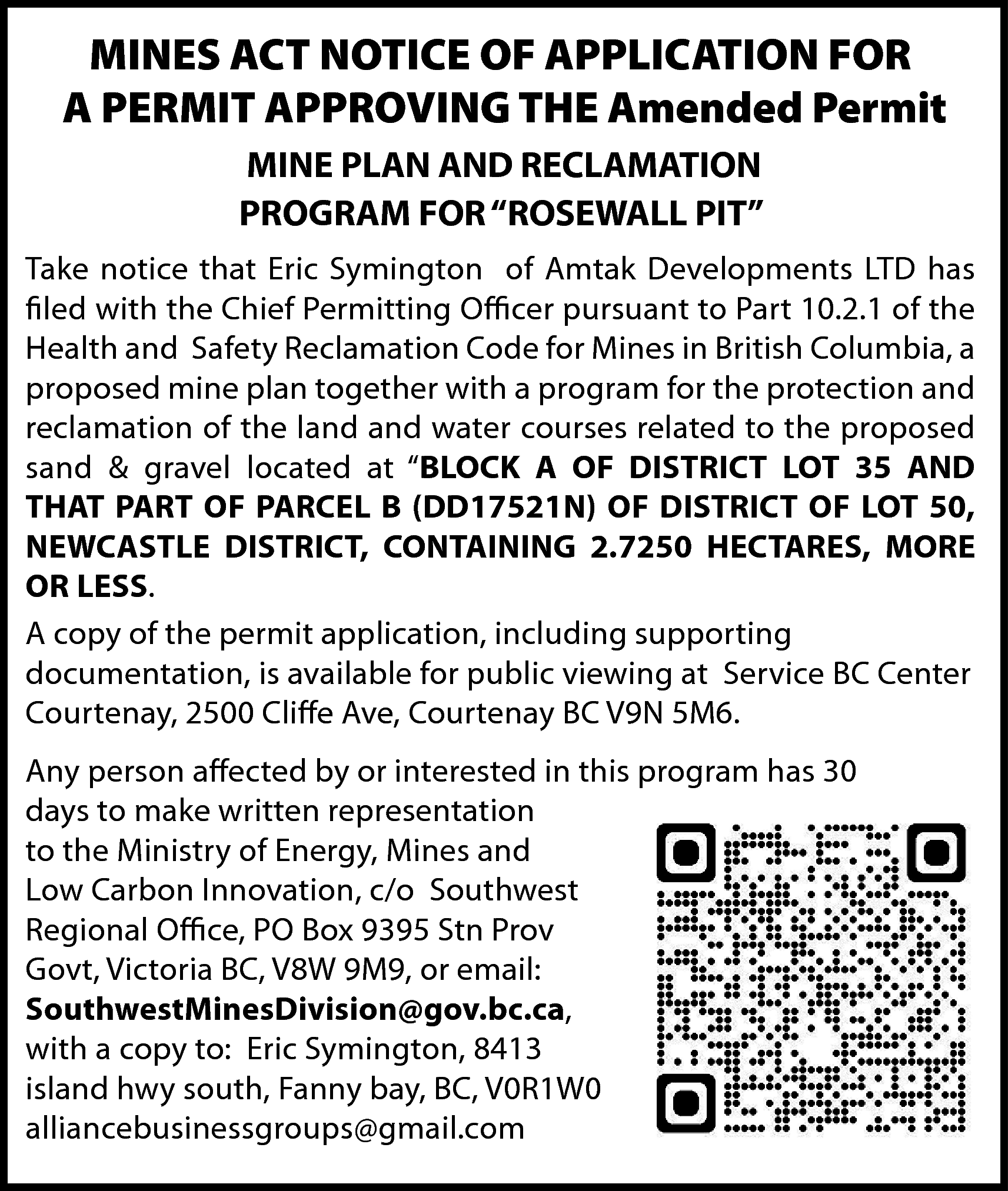 MINES ACT NOTICE OF APPLICATION  MINES ACT NOTICE OF APPLICATION FOR  A PERMIT APPROVING THE Amended Permit  MINE PLAN AND RECLAMATION  PROGRAM FOR “ROSEWALL PIT”  Take notice that Eric Symington of Amtak Developments LTD has  filed with the Chief Permitting Officer pursuant to Part 10.2.1 of the  Health and Safety Reclamation Code for Mines in British Columbia, a  proposed mine plan together with a program for the protection and  reclamation of the land and water courses related to the proposed  sand & gravel located at “BLOCK A OF DISTRICT LOT 35 AND  THAT PART OF PARCEL B (DD17521N) OF DISTRICT OF LOT 50,  NEWCASTLE DISTRICT, CONTAINING 2.7250 HECTARES, MORE  OR LESS.  A copy of the permit application, including supporting  documentation, is available for public viewing at Service BC Center  Courtenay, 2500 Cliffe Ave, Courtenay BC V9N 5M6.  Any person affected by or interested in this program has 30  days to make written representation  to the Ministry of Energy, Mines and  Low Carbon Innovation, c/o Southwest  Regional Office, PO Box 9395 Stn Prov  Govt, Victoria BC, V8W 9M9, or email:  SouthwestMinesDivision@gov.bc.ca,  with a copy to: Eric Symington, 8413  island hwy south, Fanny bay, BC, V0R1W0  alliancebusinessgroups@gmail.com    