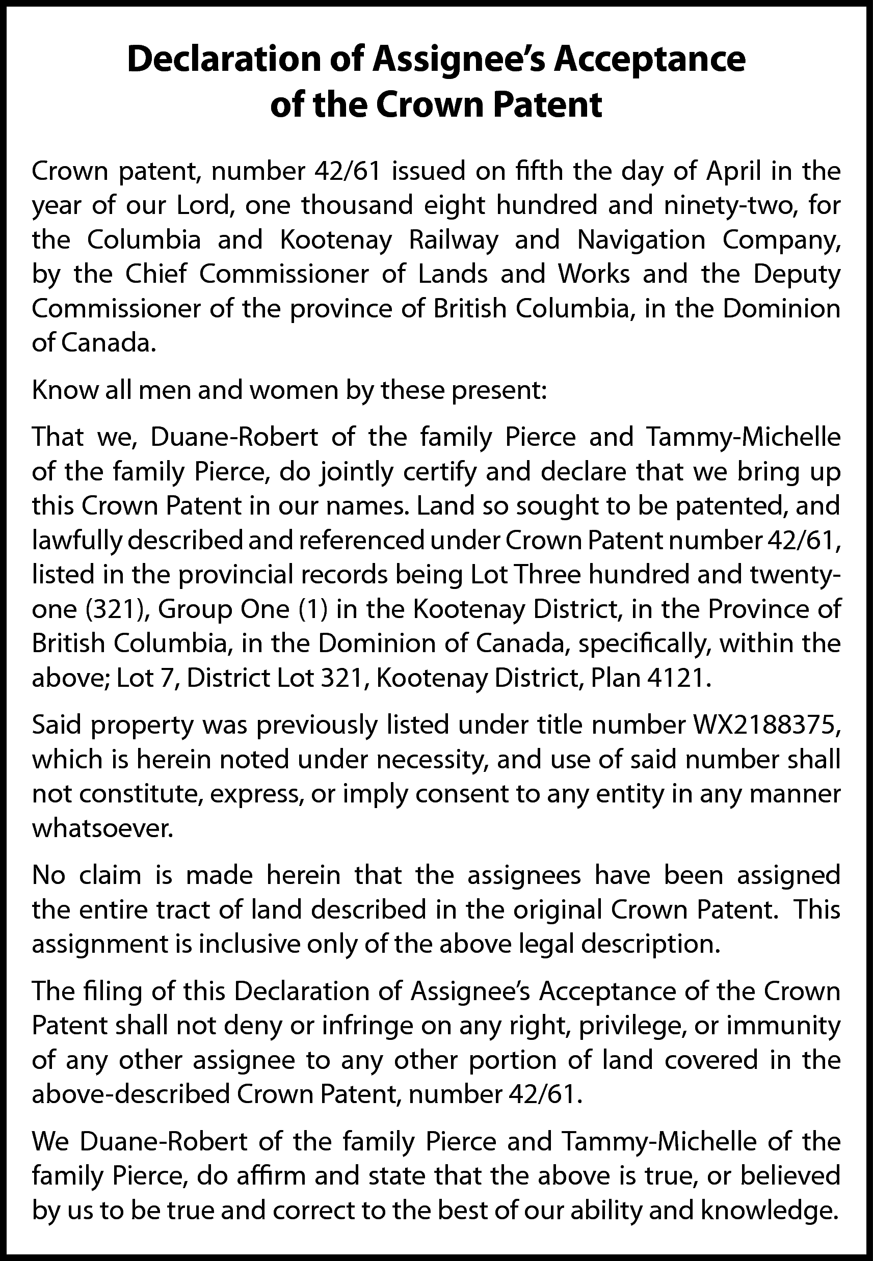 Declaration of Assignee’s Acceptance <br>of  Declaration of Assignee’s Acceptance  of the Crown Patent  Crown patent, number 42/61 issued on fifth the day of April in the  year of our Lord, one thousand eight hundred and ninety-two, for  the Columbia and Kootenay Railway and Navigation Company,  by the Chief Commissioner of Lands and Works and the Deputy  Commissioner of the province of British Columbia, in the Dominion  of Canada.  Know all men and women by these present:  That we, Duane-Robert of the family Pierce and Tammy-Michelle  of the family Pierce, do jointly certify and declare that we bring up  this Crown Patent in our names. Land so sought to be patented, and  lawfully described and referenced under Crown Patent number 42/61,  listed in the provincial records being Lot Three hundred and twentyone (321), Group One (1) in the Kootenay District, in the Province of  British Columbia, in the Dominion of Canada, specifically, within the  above; Lot 7, District Lot 321, Kootenay District, Plan 4121.  Said property was previously listed under title number WX2188375,  which is herein noted under necessity, and use of said number shall  not constitute, express, or imply consent to any entity in any manner  whatsoever.  No claim is made herein that the assignees have been assigned  the entire tract of land described in the original Crown Patent. This  assignment is inclusive only of the above legal description.  The filing of this Declaration of Assignee’s Acceptance of the Crown  Patent shall not deny or infringe on any right, privilege, or immunity  of any other assignee to any other portion of land covered in the  above-described Crown Patent, number 42/61.  We Duane-Robert of the family Pierce and Tammy-Michelle of the  family Pierce, do affirm and state that the above is true, or believed  by us to be true and correct to the best of our ability and knowledge.    