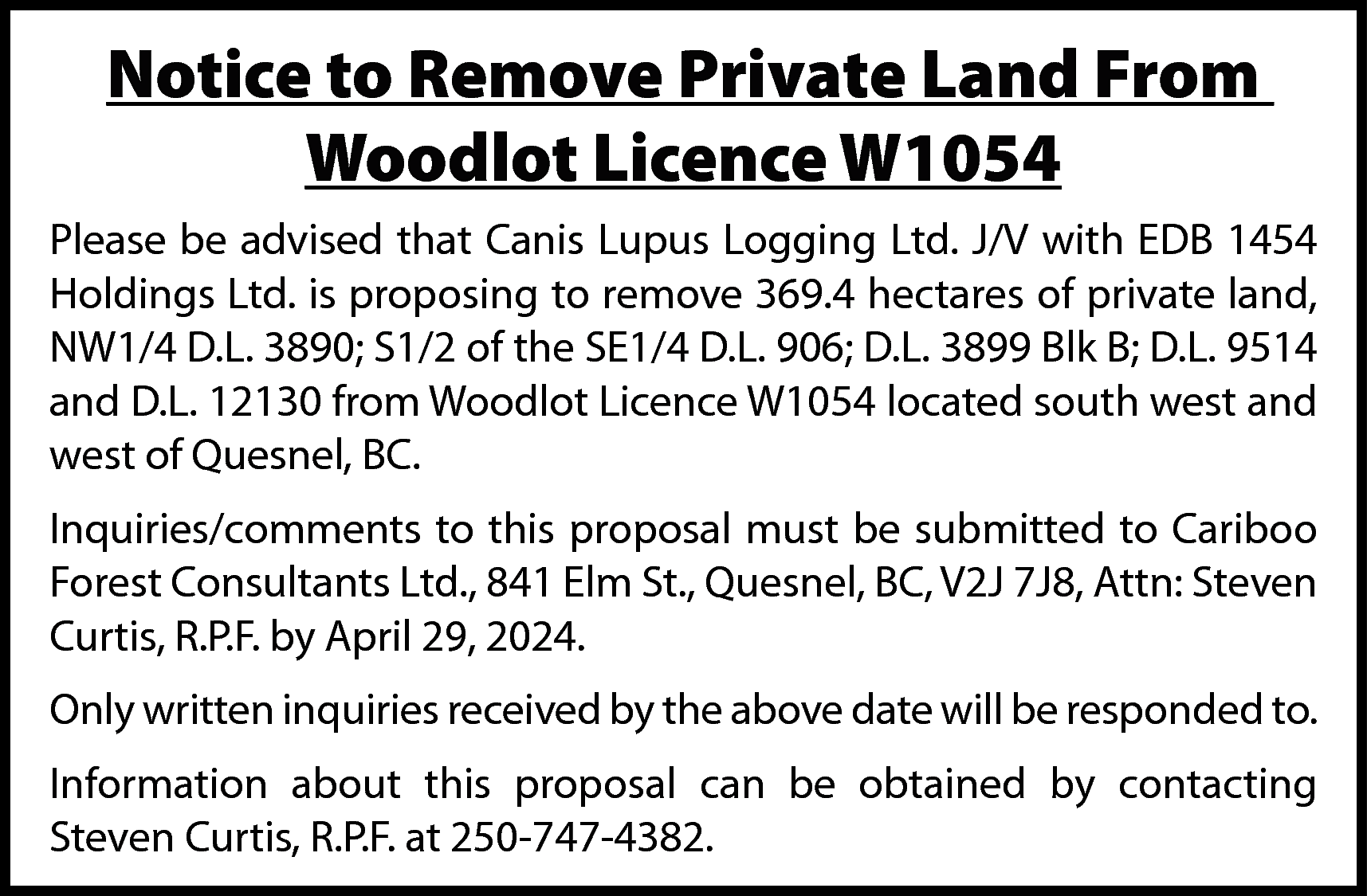 Notice to Remove Private Land  Notice to Remove Private Land From  Woodlot Licence W1054  Please be advised that Canis Lupus Logging Ltd. J/V with EDB 1454  Holdings Ltd. is proposing to remove 369.4 hectares of private land,  NW1/4 D.L. 3890; S1/2 of the SE1/4 D.L. 906; D.L. 3899 Blk B; D.L. 9514  and D.L. 12130 from Woodlot Licence W1054 located south west and  west of Quesnel, BC.  Inquiries/comments to this proposal must be submitted to Cariboo  Forest Consultants Ltd., 841 Elm St., Quesnel, BC, V2J 7J8, Attn: Steven  Curtis, R.P.F. by April 29, 2024.  Only written inquiries received by the above date will be responded to.  Information about this proposal can be obtained by contacting  Steven Curtis, R.P.F. at 250-747-4382.    