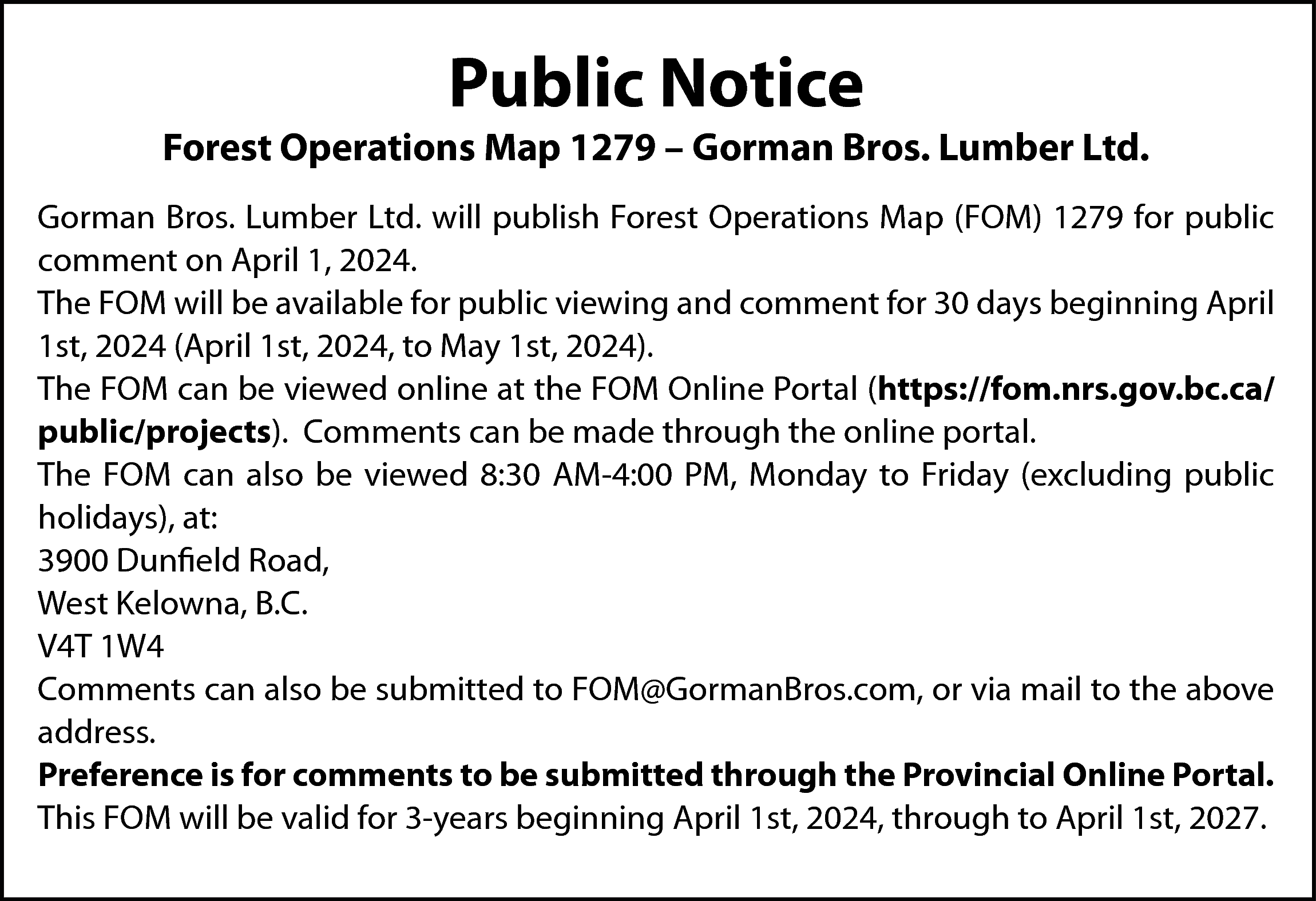 Public Notice <br> <br>Forest Operations  Public Notice    Forest Operations Map 1279 – Gorman Bros. Lumber Ltd.  Gorman Bros. Lumber Ltd. will publish Forest Operations Map (FOM) 1279 for public  comment on April 1, 2024.  The FOM will be available for public viewing and comment for 30 days beginning April  1st, 2024 (April 1st, 2024, to May 1st, 2024).  The FOM can be viewed online at the FOM Online Portal (https://fom.nrs.gov.bc.ca/  public/projects). Comments can be made through the online portal.  The FOM can also be viewed 8:30 AM-4:00 PM, Monday to Friday (excluding public  holidays), at:  3900 Dunfield Road,  West Kelowna, B.C.  V4T 1W4  Comments can also be submitted to FOM@GormanBros.com, or via mail to the above  address.  Preference is for comments to be submitted through the Provincial Online Portal.  This FOM will be valid for 3-years beginning April 1st, 2024, through to April 1st, 2027.    
