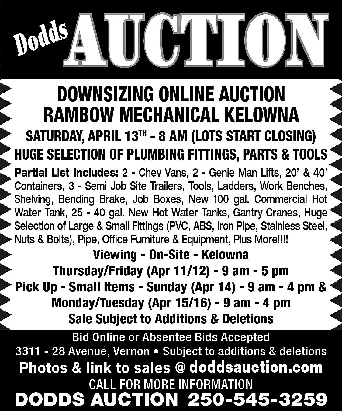 AUCTION <br> <br>s <br>Dodd <br>  AUCTION    s  Dodd    DOWNSIZING ONLINE AUCTION  RAMBOW MECHANICAL KELOWNA    SATURDAY, APRIL 13TH - 8 AM (LOTS START CLOSING)  HUGE SELECTION OF PLUMBING FITTINGS, PARTS & TOOLS  Partial List Includes: 2 - Chev Vans, 2 - Genie Man Lifts, 20’ & 40’  Containers, 3 - Semi Job Site Trailers, Tools, Ladders, Work Benches,  Shelving, Bending Brake, Job Boxes, New 100 gal. Commercial Hot  Water Tank, 25 - 40 gal. New Hot Water Tanks, Gantry Cranes, Huge  Selection of Large & Small Fittings (PVC, ABS, Iron Pipe, Stainless Steel,  Nuts & Bolts), Pipe, Office Furniture & Equipment, Plus More!!!!    Viewing - On-Site - Kelowna  Thursday/Friday (Apr 11/12) - 9 am - 5 pm  Pick Up - Small Items - Sunday (Apr 14) - 9 am - 4 pm &  Monday/Tuesday (Apr 15/16) - 9 am - 4 pm  Sale Subject to Additions & Deletions  Bid Online or Absentee Bids Accepted  3311 - 28 Avenue, Vernon • Subject to additions & deletions    www.doddsauction.com  Photos & link to sales @  doddsauction.com  CALL FOR MORE INFORMATION    DODDS AUCTION 250-545-3259    