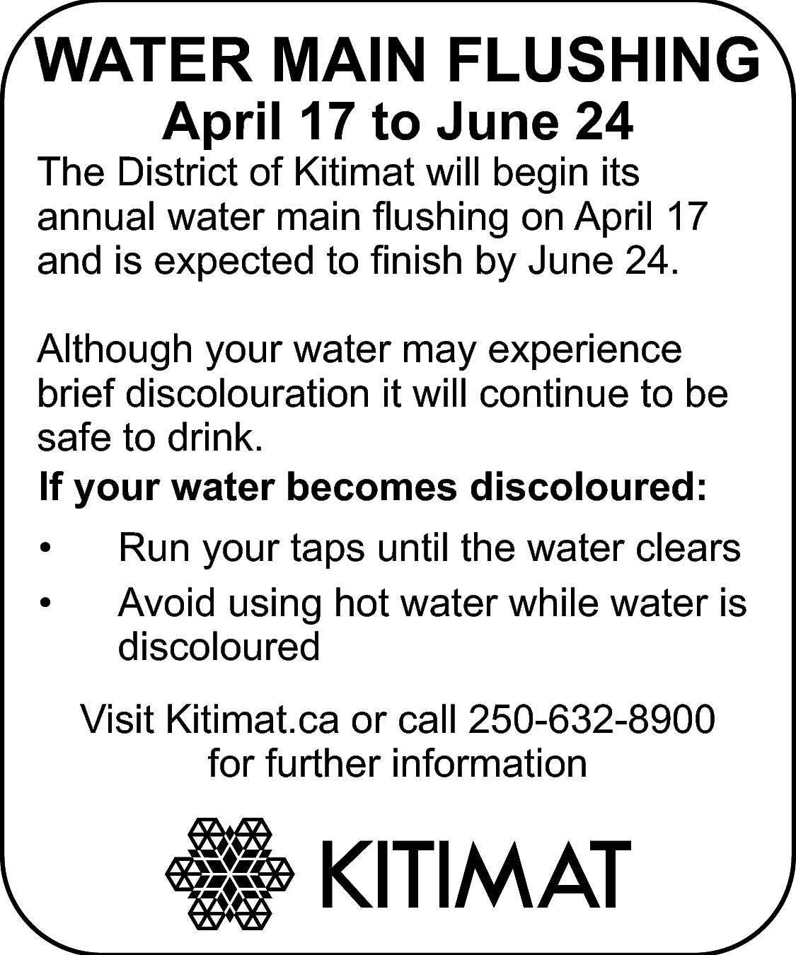 WATER MAIN FLUSHING <br>April 17  WATER MAIN FLUSHING  April 17 to June 24    The District of Kitimat will begin its  annual water main flushing on April 17  and is expected to finish by June 24.  Although your water may experience  brief discolouration it will continue to be  safe to drink.  If your water becomes discoloured:  •  •    Run your taps until the water clears  Avoid using hot water while water is  discoloured  Visit Kitimat.ca or call 250-632-8900  for further information    