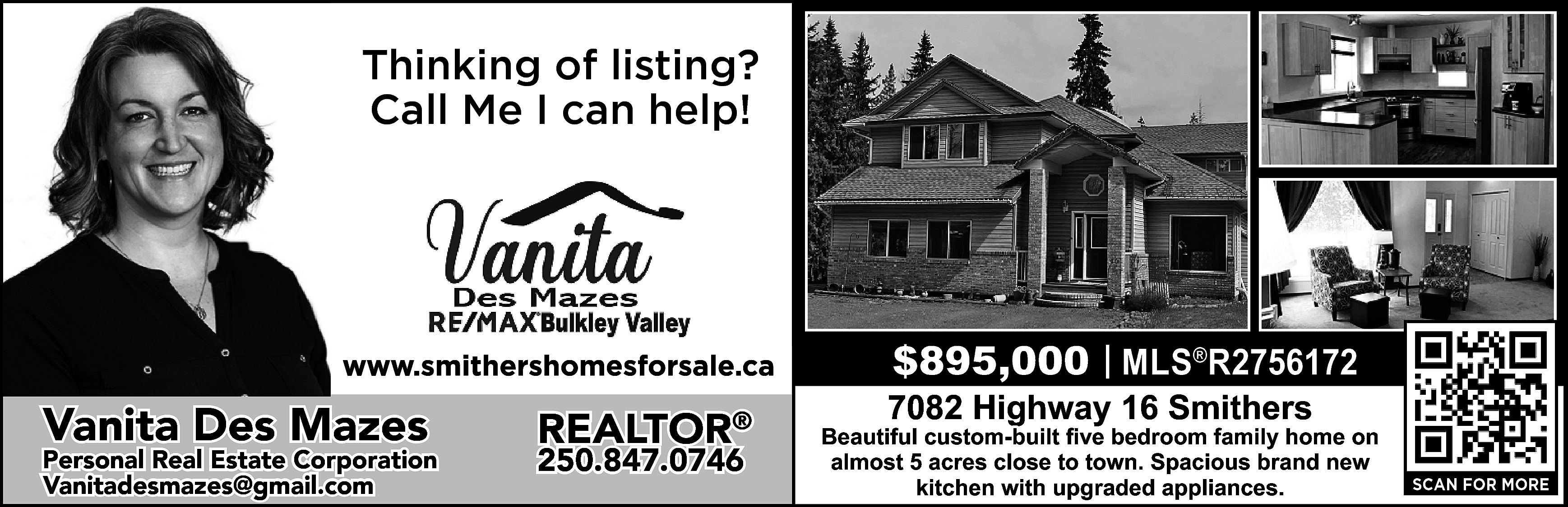 Thinking of listing? <br>Call Me  Thinking of listing?  Call Me I can help!    https://www.smithershomesforsale.ca/    Vanita Des Mazes    Personal Real Estate Corporation  vanitadesmazes@gmail.com  Vanitadesmazes@gmail.com    REALTOR®  250.847.0746    $895,000 | MLS®R2756172    7082 Highway 16 Smithers    Beautiful custom-built five bedroom family home on  almost 5 acres close to town. Spacious brand new  kitchen with upgraded appliances.    SCAN FOR MORE    