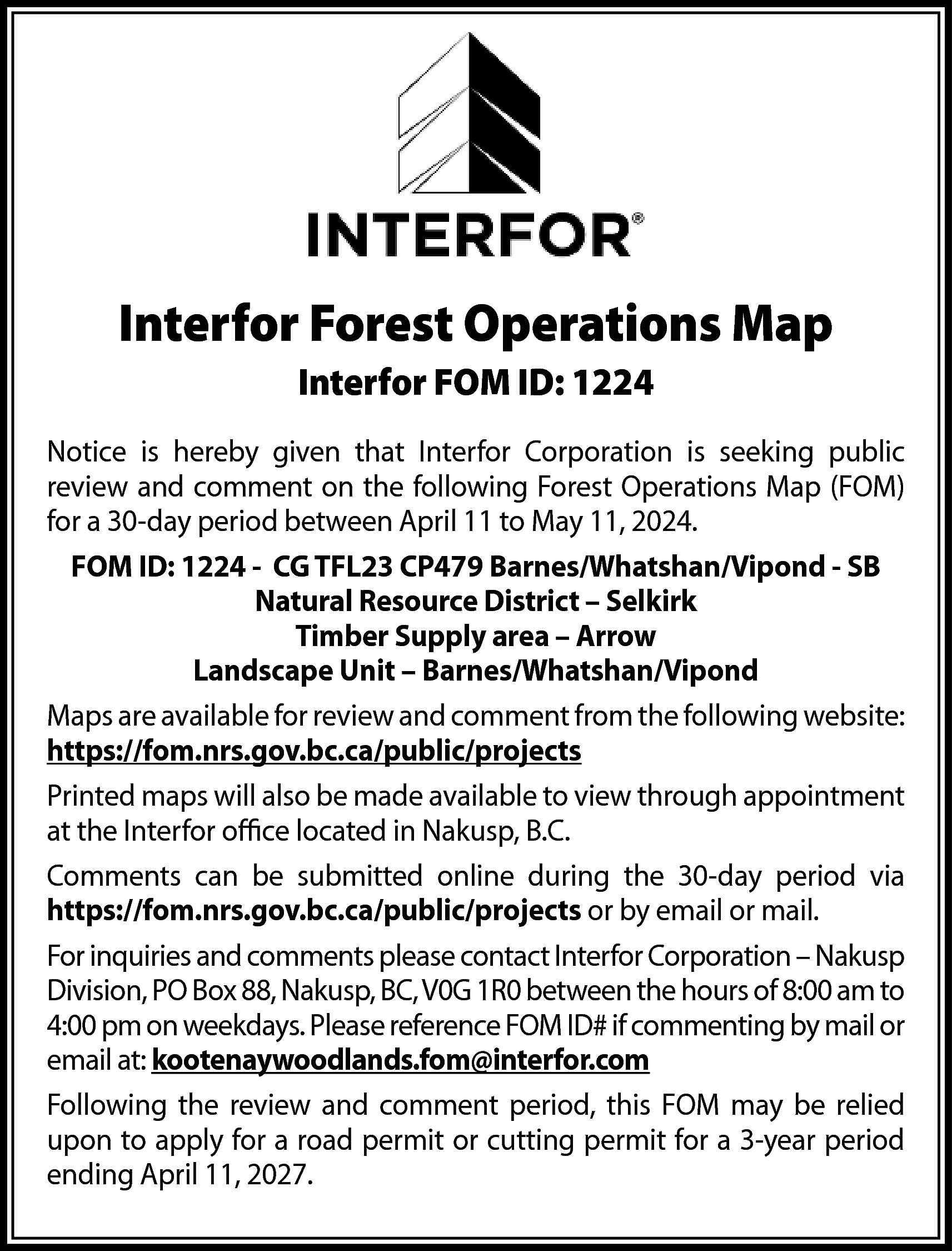 Interfor Forest Operations Map <br>Interfor  Interfor Forest Operations Map  Interfor FOM ID: 1224  Notice is hereby given that Interfor Corporation is seeking public  review and comment on the following Forest Operations Map (FOM)  for a 30-day period between April 11 to May 11, 2024.  FOM ID: 1224 - CG TFL23 CP479 Barnes/Whatshan/Vipond - SB  Natural Resource District – Selkirk  Timber Supply area – Arrow  Landscape Unit – Barnes/Whatshan/Vipond  Maps are available for review and comment from the following website:  https://fom.nrs.gov.bc.ca/public/projects  Printed maps will also be made available to view through appointment  at the Interfor office located in Nakusp, B.C.  Comments can be submitted online during the 30-day period via  https://fom.nrs.gov.bc.ca/public/projects or by email or mail.  For inquiries and comments please contact Interfor Corporation – Nakusp  Division, PO Box 88, Nakusp, BC, V0G 1R0 between the hours of 8:00 am to  4:00 pm on weekdays. Please reference FOM ID# if commenting by mail or  email at: kootenaywoodlands.fom@interfor.com  Following the review and comment period, this FOM may be relied  upon to apply for a road permit or cutting permit for a 3-year period  ending April 11, 2027.    