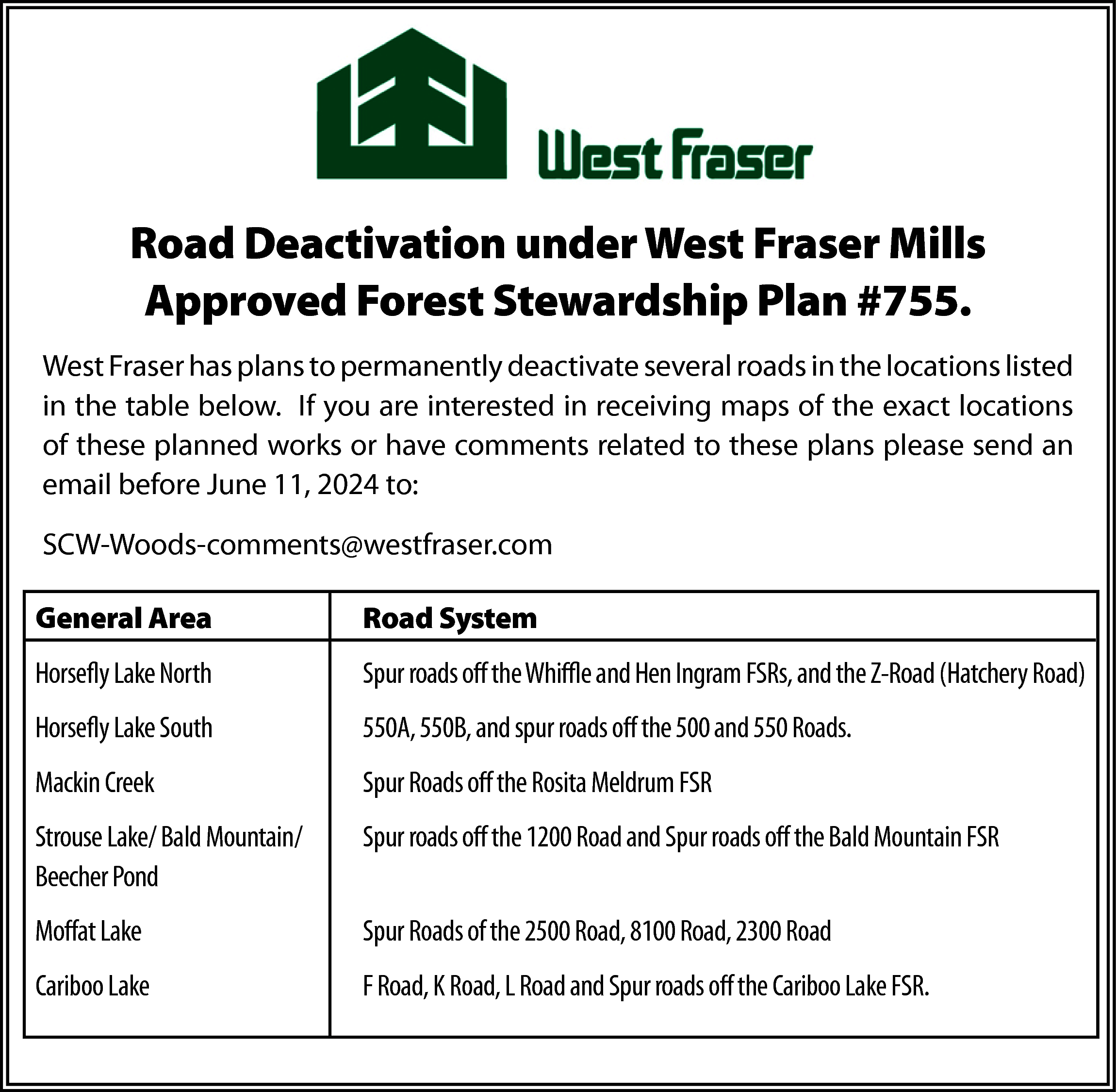 Road Deactivation under West Fraser  Road Deactivation under West Fraser Mills  Approved Forest Stewardship Plan #755.  West Fraser has plans to permanently deactivate several roads in the locations listed  in the table below. If you are interested in receiving maps of the exact locations  of these planned works or have comments related to these plans please send an  email before June 11, 2024 to:  SCW-Woods-comments@westfraser.com  General Area    Road System    Horsefly Lake North    Spur roads off the Whiffle and Hen Ingram FSRs, and the Z-Road (Hatchery Road)    Horsefly Lake South    550A, 550B, and spur roads off the 500 and 550 Roads.    Mackin Creek    Spur Roads off the Rosita Meldrum FSR    Strouse Lake/ Bald Mountain/  Beecher Pond    Spur roads off the 1200 Road and Spur roads off the Bald Mountain FSR    Moffat Lake    Spur Roads of the 2500 Road, 8100 Road, 2300 Road    Cariboo Lake    F Road, K Road, L Road and Spur roads off the Cariboo Lake FSR.    