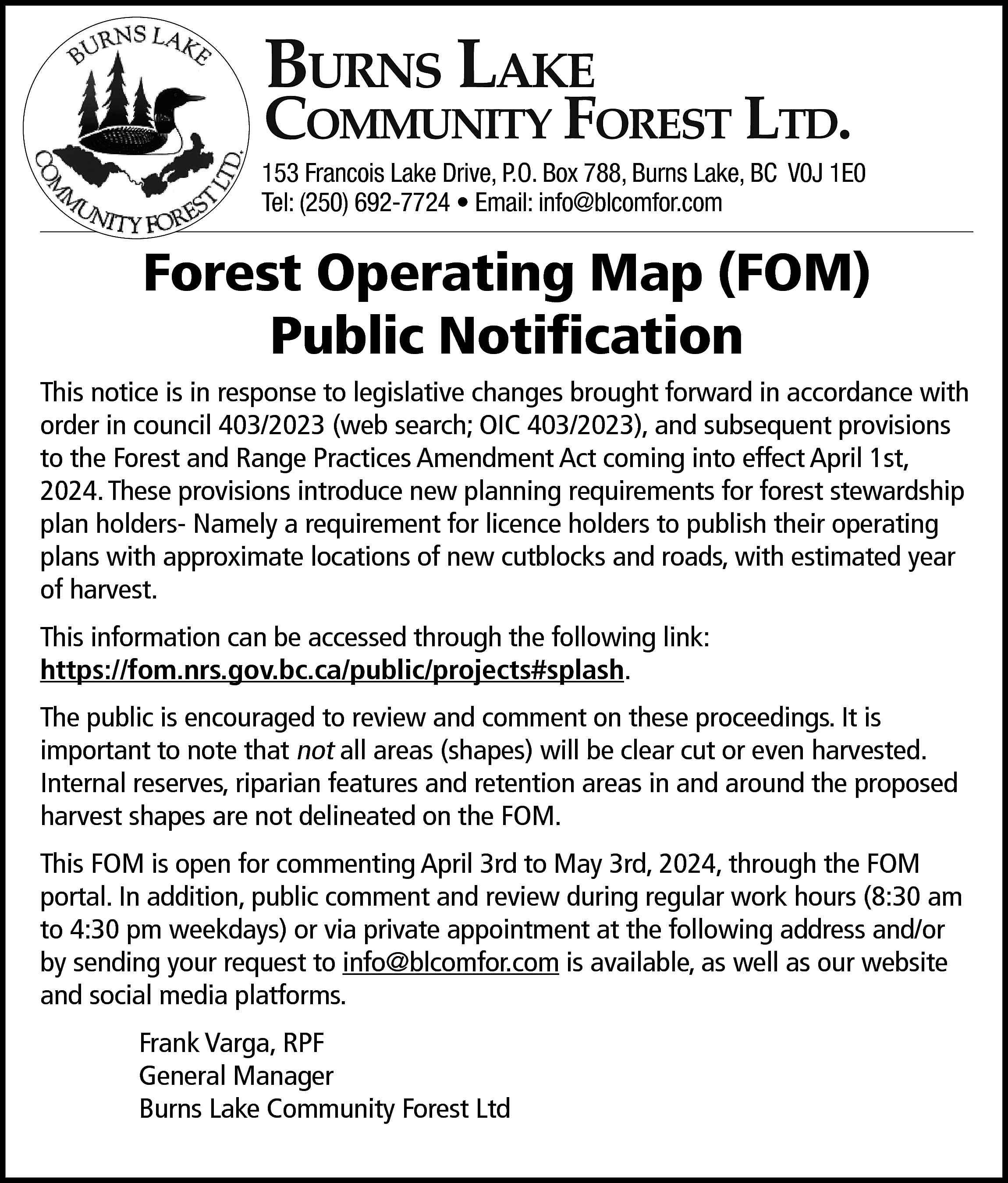 Burns Lake <br> <br>Community Forest  Burns Lake    Community Forest Ltd.    153 Francois Lake Drive, P.O. Box 788, Burns Lake, BC V0J 1E0  Tel: (250) 692-7724 • Email: info@blcomfor.com    Forest Operating Map (FOM)  Public Notification  This notice is in response to legislative changes brought forward in accordance with  order in council 403/2023 (web search; OIC 403/2023), and subsequent provisions  to the Forest and Range Practices Amendment Act coming into effect April 1st,  2024. These provisions introduce new planning requirements for forest stewardship  plan holders- Namely a requirement for licence holders to publish their operating  plans with approximate locations of new cutblocks and roads, with estimated year  of harvest.  This information can be accessed through the following link:  https://fom.nrs.gov.bc.ca/public/projects#splash.  The public is encouraged to review and comment on these proceedings. It is  important to note that not all areas (shapes) will be clear cut or even harvested.  Internal reserves, riparian features and retention areas in and around the proposed  harvest shapes are not delineated on the FOM.  This FOM is open for commenting April 3rd to May 3rd, 2024, through the FOM  portal. In addition, public comment and review during regular work hours (8:30 am  to 4:30 pm weekdays) or via private appointment at the following address and/or  by sending your request to info@blcomfor.com is available, as well as our website  and social media platforms.  Frank Varga, RPF  General Manager  Burns Lake Community Forest Ltd    