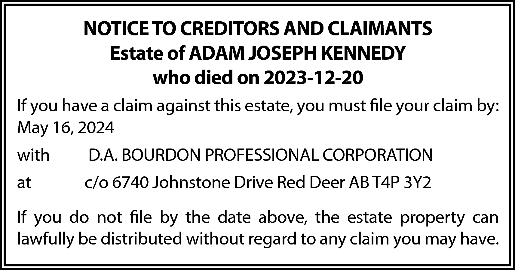 NOTICE TO CREDITORS AND CLAIMANTS  NOTICE TO CREDITORS AND CLAIMANTS  Estate of ADAM JOSEPH KENNEDY  who died on 2023-12-20  If you have a claim against this estate, you must file your claim by:  May 16, 2024  with    D.A. BOURDON PROFESSIONAL CORPORATION    at    c/o 6740 Johnstone Drive Red Deer AB T4P 3Y2    If you do not file by the date above, the estate property can  lawfully be distributed without regard to any claim you may have.    
