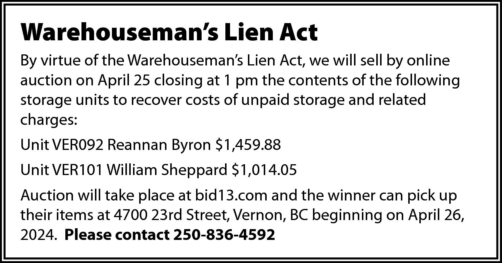 Warehouseman’s Lien Act <br>By virtue  Warehouseman’s Lien Act  By virtue of the Warehouseman’s Lien Act, we will sell by online  auction on April 25 closing at 1 pm the contents of the following  storage units to recover costs of unpaid storage and related  charges:  Unit VER092 Reannan Byron $1,459.88  Unit VER101 William Sheppard $1,014.05  Auction will take place at bid13.com and the winner can pick up  their items at 4700 23rd Street, Vernon, BC beginning on April 26,  2024. Please contact 250-836-4592    