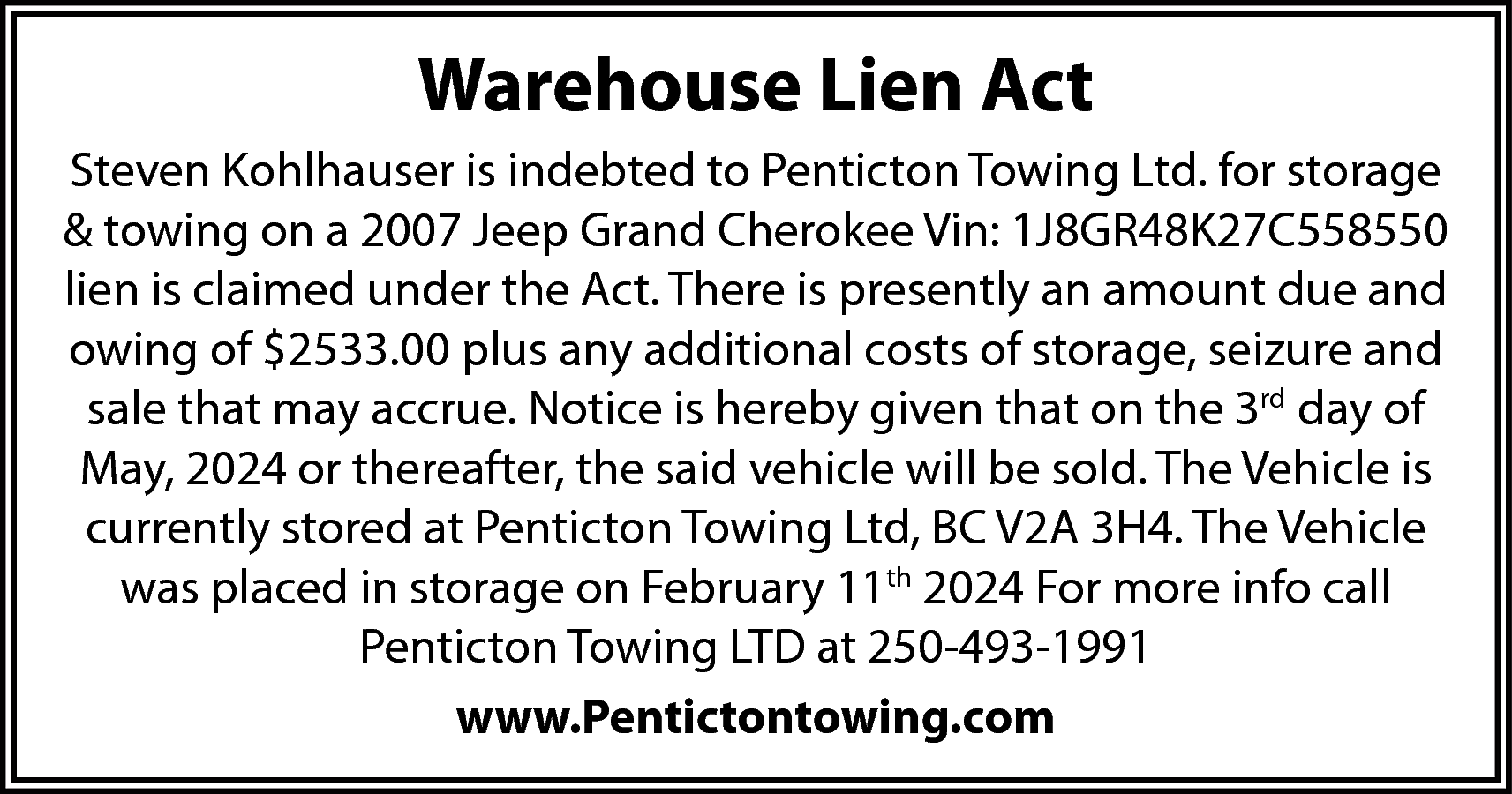 Warehouse Lien Act <br>Steven Kohlhauser  Warehouse Lien Act  Steven Kohlhauser is indebted to Penticton Towing Ltd. for storage  & towing on a 2007 Jeep Grand Cherokee Vin: 1J8GR48K27C558550  lien is claimed under the Act. There is presently an amount due and  owing of $2533.00 plus any additional costs of storage, seizure and  sale that may accrue. Notice is hereby given that on the 3rd day of  May, 2024 or thereafter, the said vehicle will be sold. The Vehicle is  currently stored at Penticton Towing Ltd, BC V2A 3H4. The Vehicle  was placed in storage on February 11th 2024 For more info call  Penticton Towing LTD at 250-493-1991  www.Pentictontowing.com    
