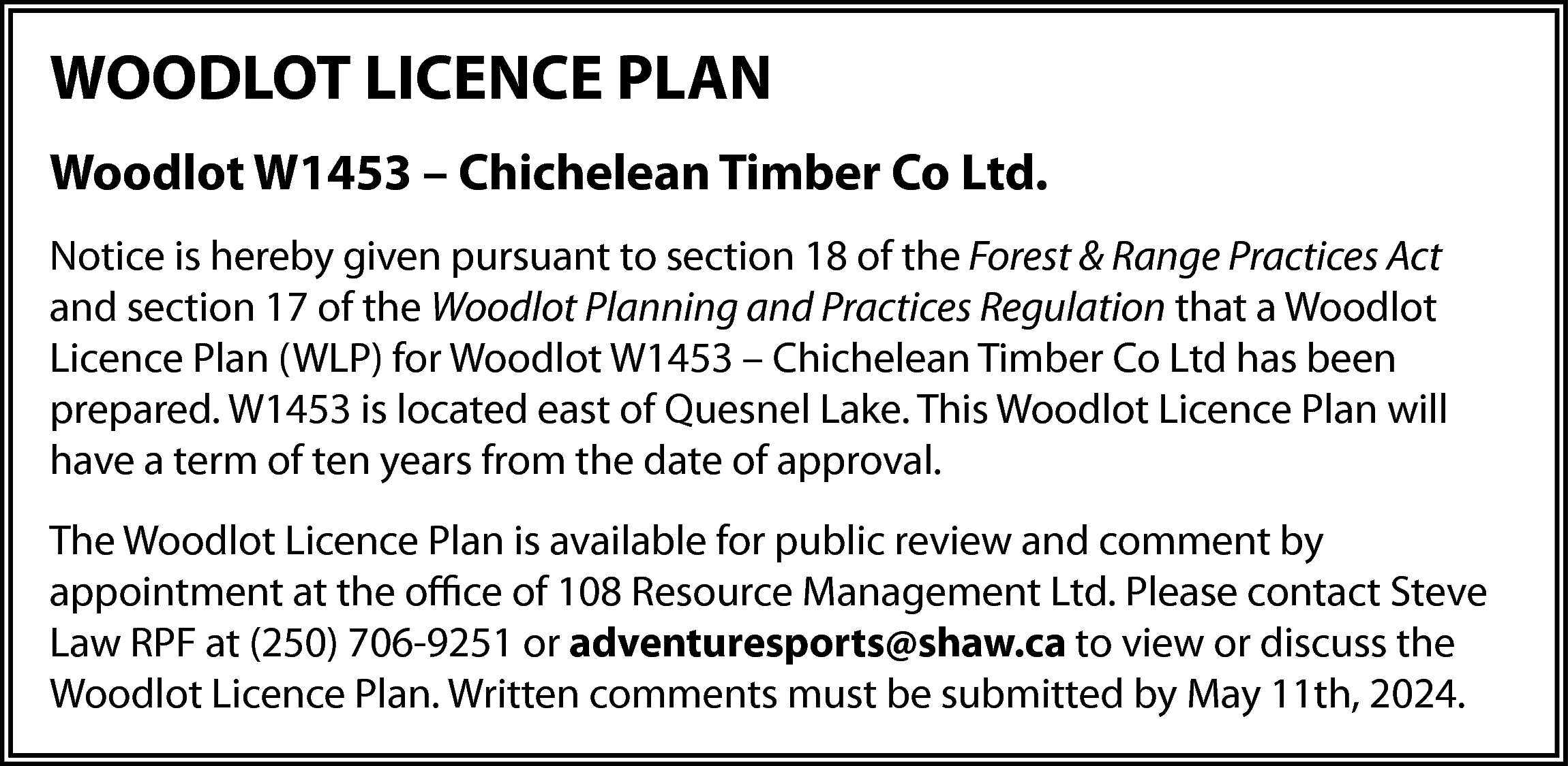 WOODLOT LICENCE PLAN <br>Woodlot W1453  WOODLOT LICENCE PLAN  Woodlot W1453 – Chichelean Timber Co Ltd.  Notice is hereby given pursuant to section 18 of the Forest & Range Practices Act  and section 17 of the Woodlot Planning and Practices Regulation that a Woodlot  Licence Plan (WLP) for Woodlot W1453 – Chichelean Timber Co Ltd has been  prepared. W1453 is located east of Quesnel Lake. This Woodlot Licence Plan will  have a term of ten years from the date of approval.  The Woodlot Licence Plan is available for public review and comment by  appointment at the office of 108 Resource Management Ltd. Please contact Steve  Law RPF at (250) 706-9251 or adventuresports@shaw.ca to view or discuss the  Woodlot Licence Plan. Written comments must be submitted by May 11th, 2024.    