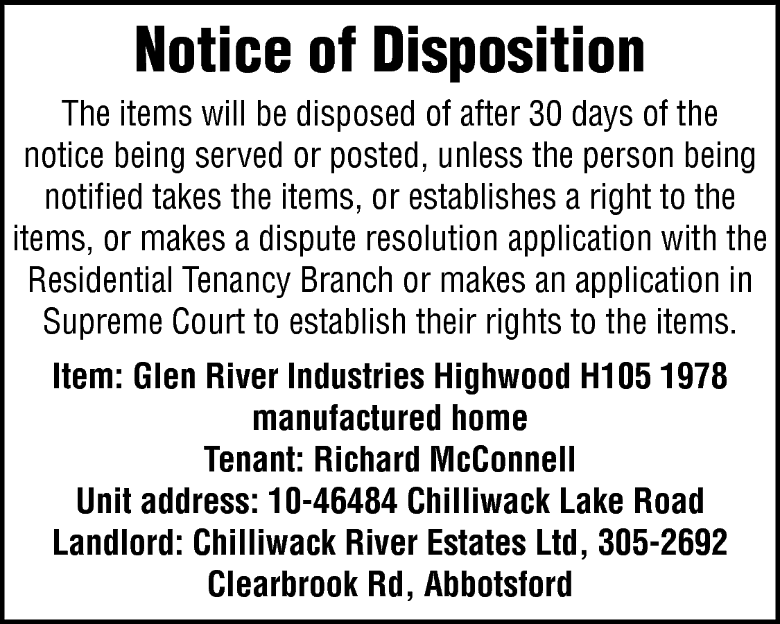 Notice of Disposition <br>The items  Notice of Disposition  The items will be disposed of after 30 days of the  notice being served or posted, unless the person being  notified takes the items, or establishes a right to the  items, or makes a dispute resolution application with the  Residential Tenancy Branch or makes an application in  Supreme Court to establish their rights to the items.  Item: Glen River Industries Highwood H105 1978  manufactured home  Tenant: Richard McConnell  Unit address: 10-46484 Chilliwack Lake Road  Landlord: Chilliwack River Estates Ltd, 305-2692  Clearbrook Rd, Abbotsford    