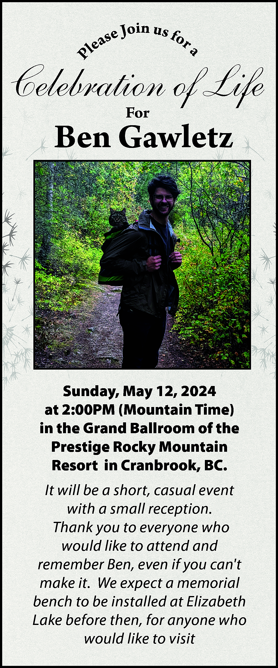 P <br> <br>a <br> <br>in  P    a    in u  se Jo s for  lea    Celebration of Life  For    Ben Gawletz    Sunday, May 12, 2024  at 2:00PM (Mountain Time)  in the Grand Ballroom of the  Prestige Rocky Mountain  Resort in Cranbrook, BC.  It will be a short, casual event  with a small reception.  Thank you to everyone who  would like to attend and  remember Ben, even if you cant  make it. We expect a memorial  bench to be installed at Elizabeth  Lake before then, for anyone who  would like to visit    