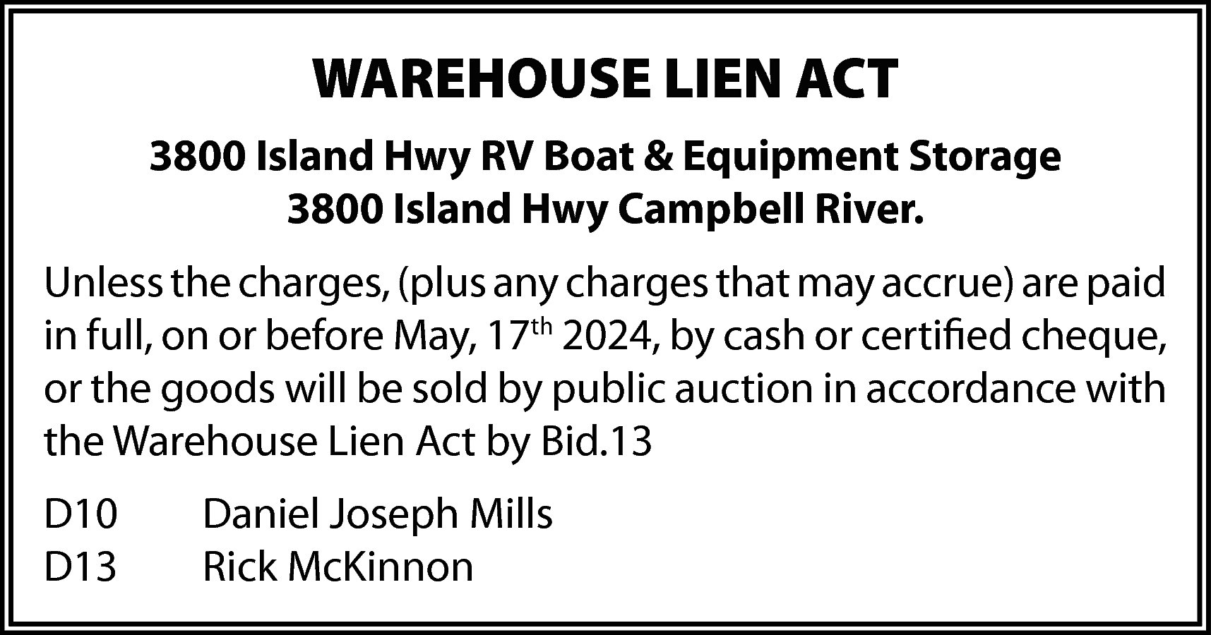 WAREHOUSE LIEN ACT <br>3800 Island  WAREHOUSE LIEN ACT  3800 Island Hwy RV Boat & Equipment Storage  3800 Island Hwy Campbell River.  Unless the charges, (plus any charges that may accrue) are paid  in full, on or before May, 17th 2024, by cash or certified cheque,  or the goods will be sold by public auction in accordance with  the Warehouse Lien Act by Bid.13  D10  D13    Daniel Joseph Mills  Rick McKinnon    