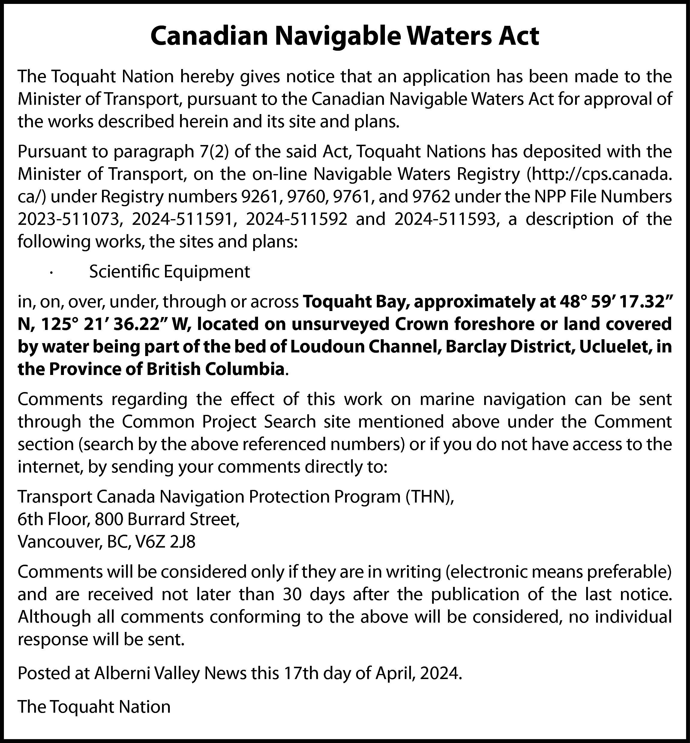 Canadian Navigable Waters Act <br>The  Canadian Navigable Waters Act  The Toquaht Nation hereby gives notice that an application has been made to the  Minister of Transport, pursuant to the Canadian Navigable Waters Act for approval of  the works described herein and its site and plans.  Pursuant to paragraph 7(2) of the said Act, Toquaht Nations has deposited with the  Minister of Transport, on the on-line Navigable Waters Registry (http://cps.canada.  ca/) under Registry numbers 9261, 9760, 9761, and 9762 under the NPP File Numbers  2023-511073, 2024-511591, 2024-511592 and 2024-511593, a description of the  following works, the sites and plans:  ·    Scientific Equipment    in, on, over, under, through or across Toquaht Bay, approximately at 48° 59’ 17.32”  N, 125° 21’ 36.22” W, located on unsurveyed Crown foreshore or land covered  by water being part of the bed of Loudoun Channel, Barclay District, Ucluelet, in  the Province of British Columbia.  Comments regarding the effect of this work on marine navigation can be sent  through the Common Project Search site mentioned above under the Comment  section (search by the above referenced numbers) or if you do not have access to the  internet, by sending your comments directly to:  Transport Canada Navigation Protection Program (THN),  6th Floor, 800 Burrard Street,  Vancouver, BC, V6Z 2J8  Comments will be considered only if they are in writing (electronic means preferable)  and are received not later than 30 days after the publication of the last notice.  Although all comments conforming to the above will be considered, no individual  response will be sent.  Posted at Alberni Valley News this 17th day of April, 2024.  The Toquaht Nation    