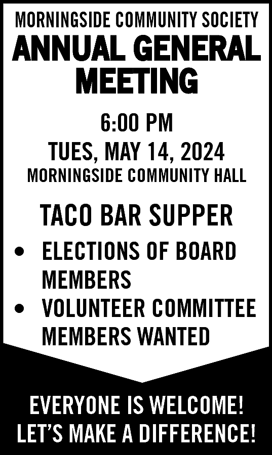 MORNINGSIDE COMMUNITY SOCIETY <br> <br>ANNUAL  MORNINGSIDE COMMUNITY SOCIETY    ANNUAL GENERAL  MEETING  6:00 PM  TUES, MAY 14, 2024    MORNINGSIDE COMMUNITY HALL    TACO BAR SUPPER  • ELECTIONS OF BOARD  MEMBERS  • VOLUNTEER COMMITTEE  MEMBERS WANTED  EVERYONE IS WELCOME!  LET’S MAKE A DIFFERENCE!    