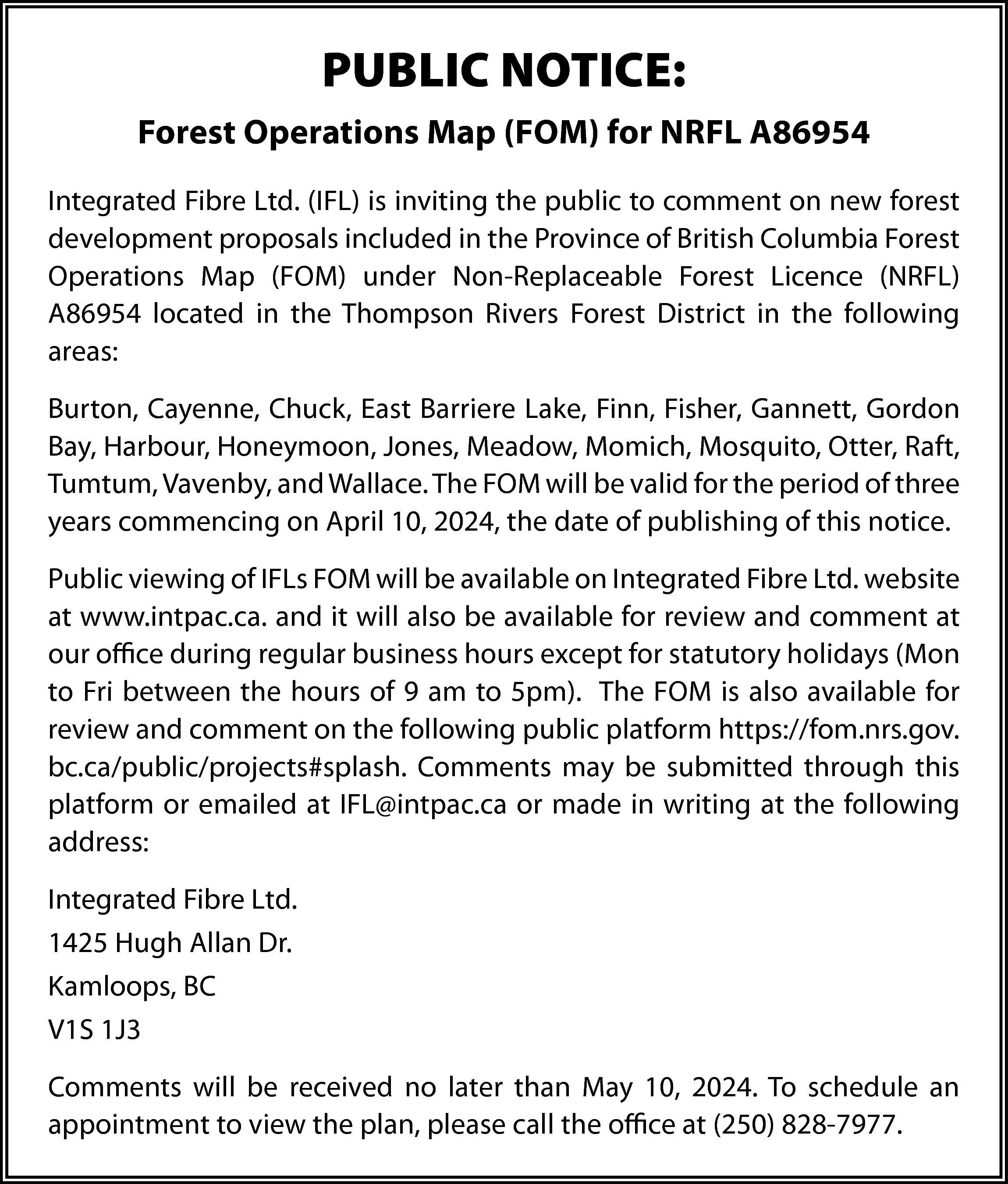 PUBLIC NOTICE: <br>Forest Operations Map  PUBLIC NOTICE:  Forest Operations Map (FOM) for NRFL A86954  Integrated Fibre Ltd. (IFL) is inviting the public to comment on new forest  development proposals included in the Province of British Columbia Forest  Operations Map (FOM) under Non-Replaceable Forest Licence (NRFL)  A86954 located in the Thompson Rivers Forest District in the following  areas:  Burton, Cayenne, Chuck, East Barriere Lake, Finn, Fisher, Gannett, Gordon  Bay, Harbour, Honeymoon, Jones, Meadow, Momich, Mosquito, Otter, Raft,  Tumtum, Vavenby, and Wallace. The FOM will be valid for the period of three  years commencing on April 10, 2024, the date of publishing of this notice.  Public viewing of IFLs FOM will be available on Integrated Fibre Ltd. website  at www.intpac.ca. and it will also be available for review and comment at  our office during regular business hours except for statutory holidays (Mon  to Fri between the hours of 9 am to 5pm). The FOM is also available for  review and comment on the following public platform https://fom.nrs.gov.  bc.ca/public/projects#splash. Comments may be submitted through this  platform or emailed at IFL@intpac.ca or made in writing at the following  address:  Integrated Fibre Ltd.  1425 Hugh Allan Dr.  Kamloops, BC  V1S 1J3  Comments will be received no later than May 10, 2024. To schedule an  appointment to view the plan, please call the office at (250) 828-7977.    