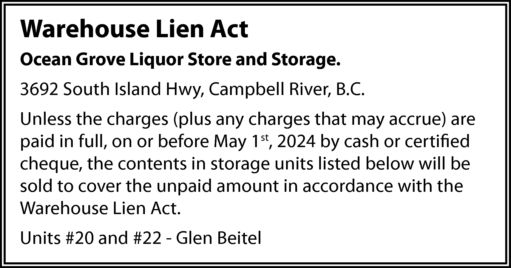 Warehouse Lien Act <br>Ocean Grove  Warehouse Lien Act  Ocean Grove Liquor Store and Storage.  3692 South Island Hwy, Campbell River, B.C.  Unless the charges (plus any charges that may accrue) are  paid in full, on or before May 1st, 2024 by cash or certified  cheque, the contents in storage units listed below will be  sold to cover the unpaid amount in accordance with the  Warehouse Lien Act.  Units #20 and #22 - Glen Beitel    
