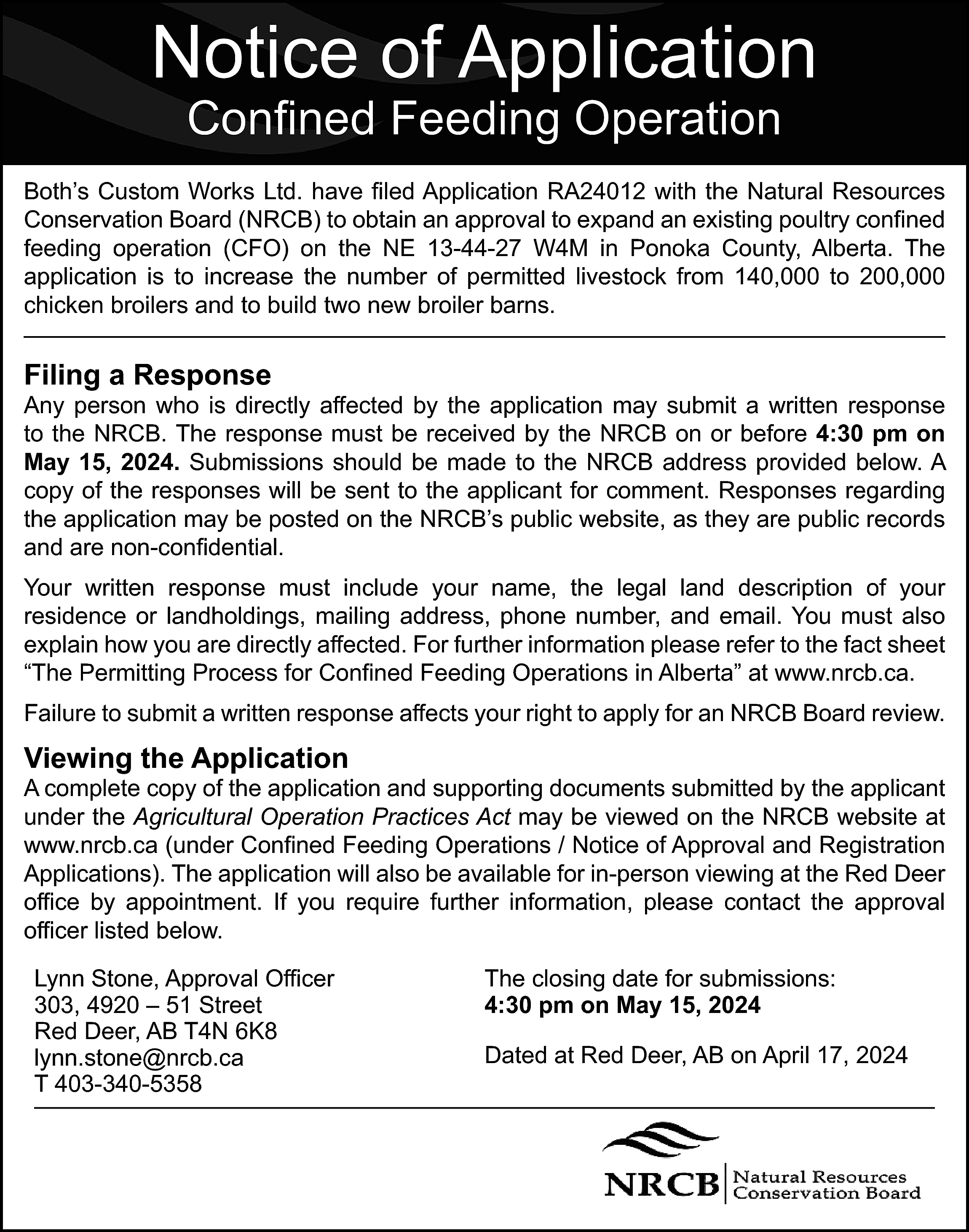 Notice of Application <br>Confined Feeding  Notice of Application  Confined Feeding Operation    Both’s Custom Works Ltd. have filed Application RA24012 with the Natural Resources  Conservation Board (NRCB) to obtain an approval to expand an existing poultry confined  feeding operation (CFO) on the NE 13-44-27 W4M in Ponoka County, Alberta. The  application is to increase the number of permitted livestock from 140,000 to 200,000  chicken broilers and to build two new broiler barns.    Filing a Response    Any person who is directly affected by the application may submit a written response  to the NRCB. The response must be received by the NRCB on or before 4:30 pm on  May 15, 2024. Submissions should be made to the NRCB address provided below. A  copy of the responses will be sent to the applicant for comment. Responses regarding  the application may be posted on the NRCB’s public website, as they are public records  and are non-confidential.  Your written response must include your name, the legal land description of your  residence or landholdings, mailing address, phone number, and email. You must also  explain how you are directly affected. For further information please refer to the fact sheet  “The Permitting Process for Confined Feeding Operations in Alberta” at www.nrcb.ca.  Failure to submit a written response affects your right to apply for an NRCB Board review.    Viewing the Application    A complete copy of the application and supporting documents submitted by the applicant  under the Agricultural Operation Practices Act may be viewed on the NRCB website at  www.nrcb.ca (under Confined Feeding Operations / Notice of Approval and Registration  Applications). The application will also be available for in-person viewing at the Red Deer  office by appointment. If you require further information, please contact the approval  officer listed below.  Lynn Stone, Approval Officer  303, 4920 – 51 Street  Red Deer, AB T4N 6K8  lynn.stone@nrcb.ca  T 403-340-5358    The closing date for submissions:  4:30 pm on May 15, 2024  Dated at Red Deer, AB on April 17, 2024    