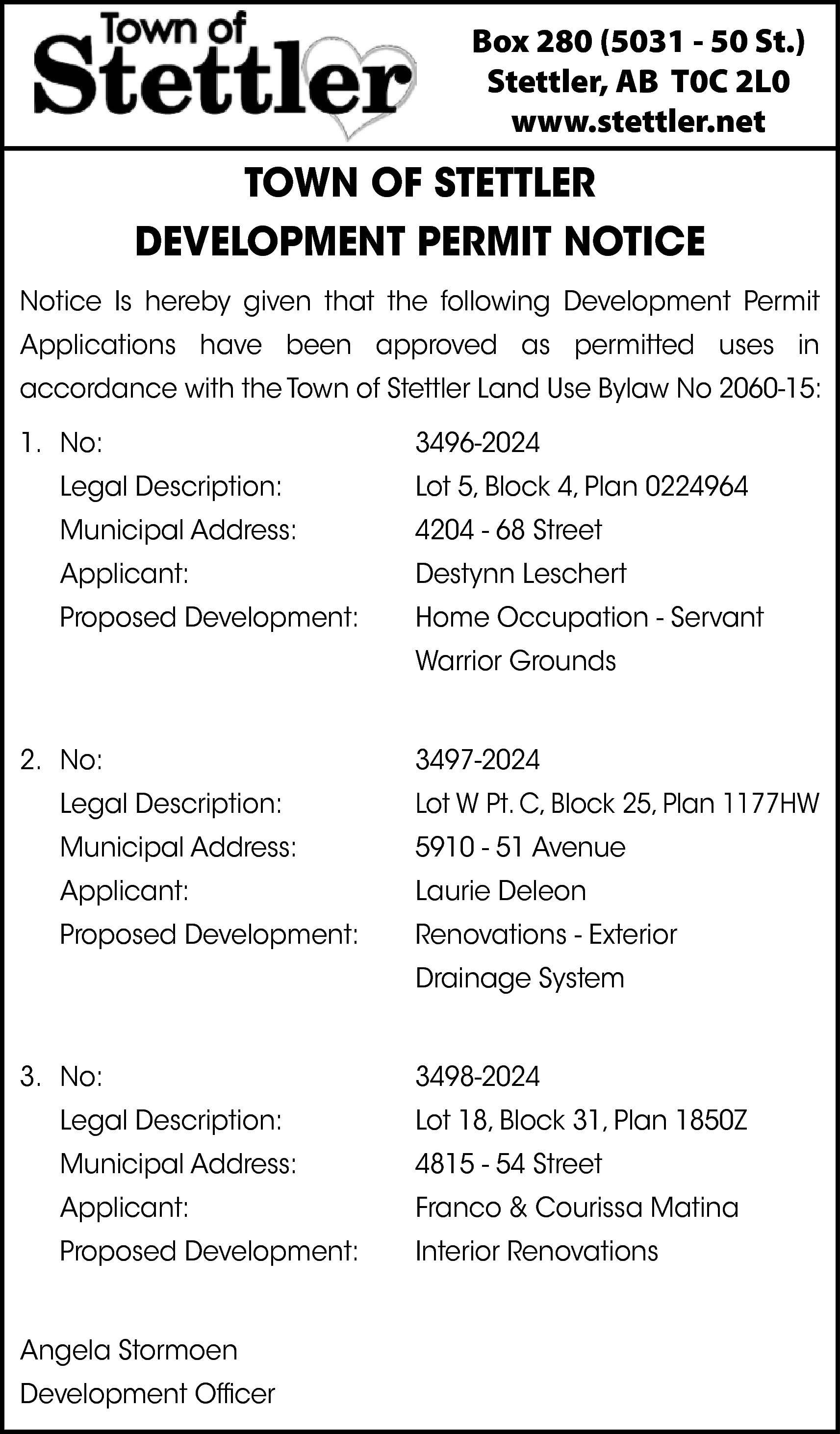 Box 280 (5031 - 50  Box 280 (5031 - 50 St.)  Stettler, AB T0C 2L0  www.stettler.net    TOWN OF STETTLER  DEVELOPMENT PERMIT NOTICE  Notice Is hereby given that the following Development Permit  Applications have been approved as permitted uses in  accordance with the Town of Stettler Land Use Bylaw No 2060-15:  1. No:  Legal Description:    3496-2024  Lot 5, Block 4, Plan 0224964    Municipal Address:    4204 - 68 Street    Applicant:    Destynn Leschert    Proposed Development:    Home Occupation - Servant  Warrior Grounds    2. No:    3497-2024    Legal Description:    Lot W Pt. C, Block 25, Plan 1177HW    Municipal Address:    5910 - 51 Avenue    Applicant:    Laurie Deleon    Proposed Development:    Renovations - Exterior  Drainage System    3. No:    3498-2024    Legal Description:    Lot 18, Block 31, Plan 1850Z    Municipal Address:    4815 - 54 Street    Applicant:    Franco & Courissa Matina    Proposed Development:    Interior Renovations    Angela Stormoen  Development Officer    