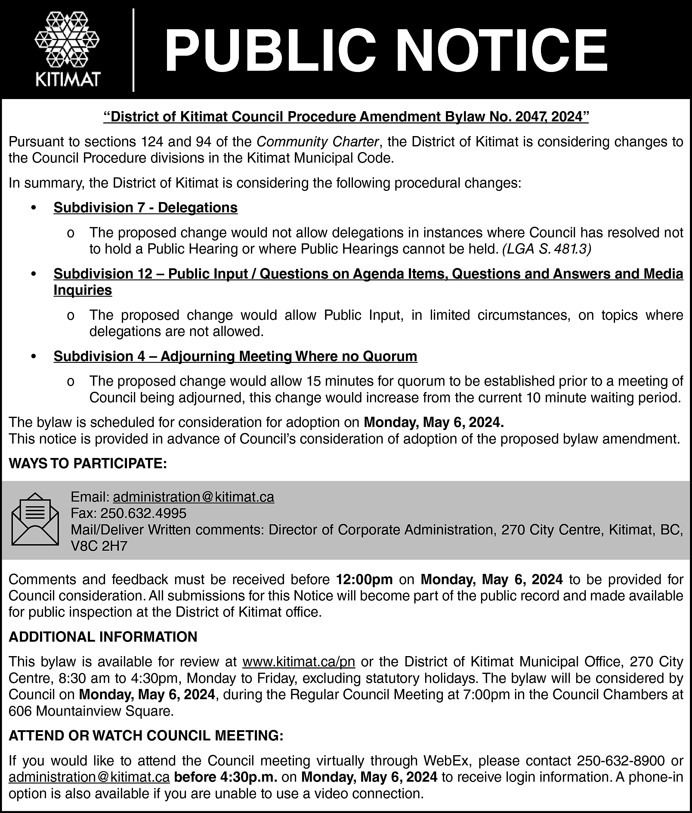PUBLIC NOTICE <br>“District of Kitimat  PUBLIC NOTICE  “District of Kitimat Council Procedure Amendment Bylaw No. 2047, 2024”  Pursuant to sections 124 and 94 of the Community Charter, the District of Kitimat is considering changes to  the Council Procedure divisions in the Kitimat Municipal Code.  In summary, the District of Kitimat is considering the following procedural changes:  •    Subdivision 7 - Delegations  o    •    Subdivision 12 – Public Input / Questions on Agenda Items, Questions and Answers and Media  Inquiries  o    •    The proposed change would not allow delegations in instances where Council has resolved not  to hold a Public Hearing or where Public Hearings cannot be held. (LGA S. 481.3)    The proposed change would allow Public Input, in limited circumstances, on topics where  delegations are not allowed.    Subdivision 4 – Adjourning Meeting Where no Quorum  o    The proposed change would allow 15 minutes for quorum to be established prior to a meeting of  Council being adjourned, this change would increase from the current 10 minute waiting period.    The bylaw is scheduled for consideration for adoption on Monday, May 6, 2024.  This notice is provided in advance of Council’s consideration of adoption of the proposed bylaw amendment.  WAYS TO PARTICIPATE:  Email: administration@kitimat.ca  Fax: 250.632.4995  Mail/Deliver Written comments: Director of Corporate Administration, 270 City Centre, Kitimat, BC,  V8C 2H7  Comments and feedback must be received before 12:00pm on Monday, May 6, 2024 to be provided for  Council consideration. All submissions for this Notice will become part of the public record and made available  for public inspection at the District of Kitimat office.  ADDITIONAL INFORMATION  This bylaw is available for review at www.kitimat.ca/pn or the District of Kitimat Municipal Office, 270 City  Centre, 8:30 am to 4:30pm, Monday to Friday, excluding statutory holidays. The bylaw will be considered by  Council on Monday, May 6, 2024, during the Regular Council Meeting at 7:00pm in the Council Chambers at  606 Mountainview Square.  ATTEND OR WATCH COUNCIL MEETING:  If you would like to attend the Council meeting virtually through WebEx, please contact 250-632-8900 or  administration@kitimat.ca before 4:30p.m. on Monday, May 6, 2024 to receive login information. A phone-in  option is also available if you are unable to use a video connection.    